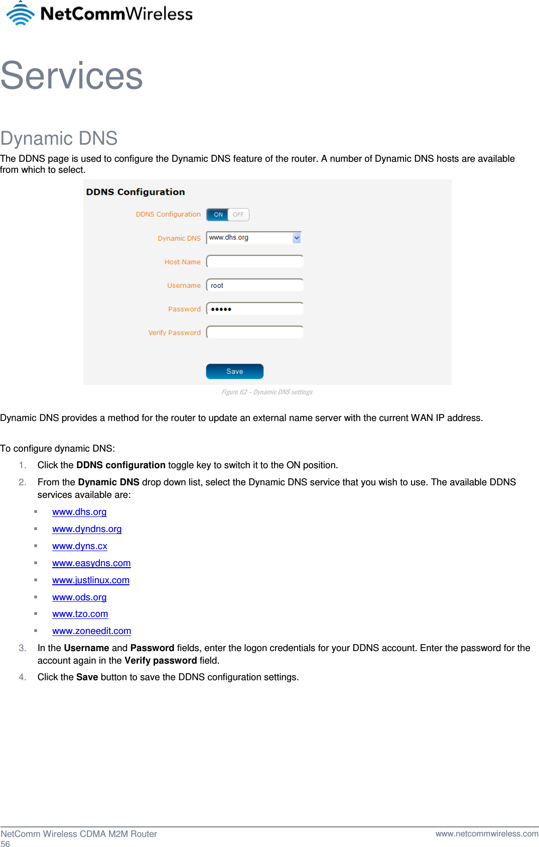  Services Dynamic DNS The DDNS page is used to configure the Dynamic DNS feature of the router. A number of Dynamic DNS hosts are available from which to select.  Figure 62 – Dynamic DNS settings  Dynamic DNS provides a method for the router to update an external name server with the current WAN IP address.  To configure dynamic DNS:  1. Click the DDNS configuration toggle key to switch it to the ON position. 2. From the Dynamic DNS drop down list, select the Dynamic DNS service that you wish to use. The available DDNS services available are:  www.dhs.org  www.dyndns.org  www.dyns.cx  www.easydns.com  www.justlinux.com  www.ods.org  www.tzo.com  www.zoneedit.com 3. In the Username and Password fields, enter the logon credentials for your DDNS account. Enter the password for the account again in the Verify password field. 4. Click the Save button to save the DDNS configuration settings.     56  NetComm Wireless CDMA M2M Router   www.netcommwireless.com 