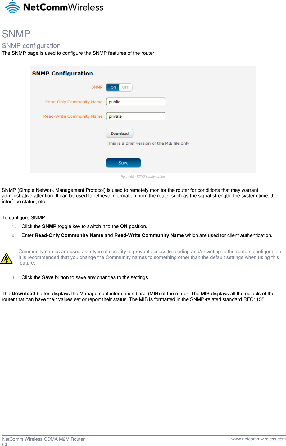  SNMP SNMP configuration The SNMP page is used to configure the SNMP features of the router.   Figure 65 - SNMP configuration  SNMP (Simple Network Management Protocol) is used to remotely monitor the router for conditions that may warrant administrative attention. It can be used to retrieve information from the router such as the signal strength, the system time, the interface status, etc.  To configure SNMP: 1. Click the SNMP toggle key to switch it to the ON position.  2. Enter Read-Only Community Name and Read-Write Community Name which are used for client authentication.  Community names are used as a type of security to prevent access to reading and/or writing to the routers configuration. It is recommended that you change the Community names to something other than the default settings when using this feature.  3. Click the Save button to save any changes to the settings.  The Download button displays the Management information base (MIB) of the router. The MIB displays all the objects of the router that can have their values set or report their status. The MIB is formatted in the SNMP-related standard RFC1155.     60  NetComm Wireless CDMA M2M Router   www.netcommwireless.com 