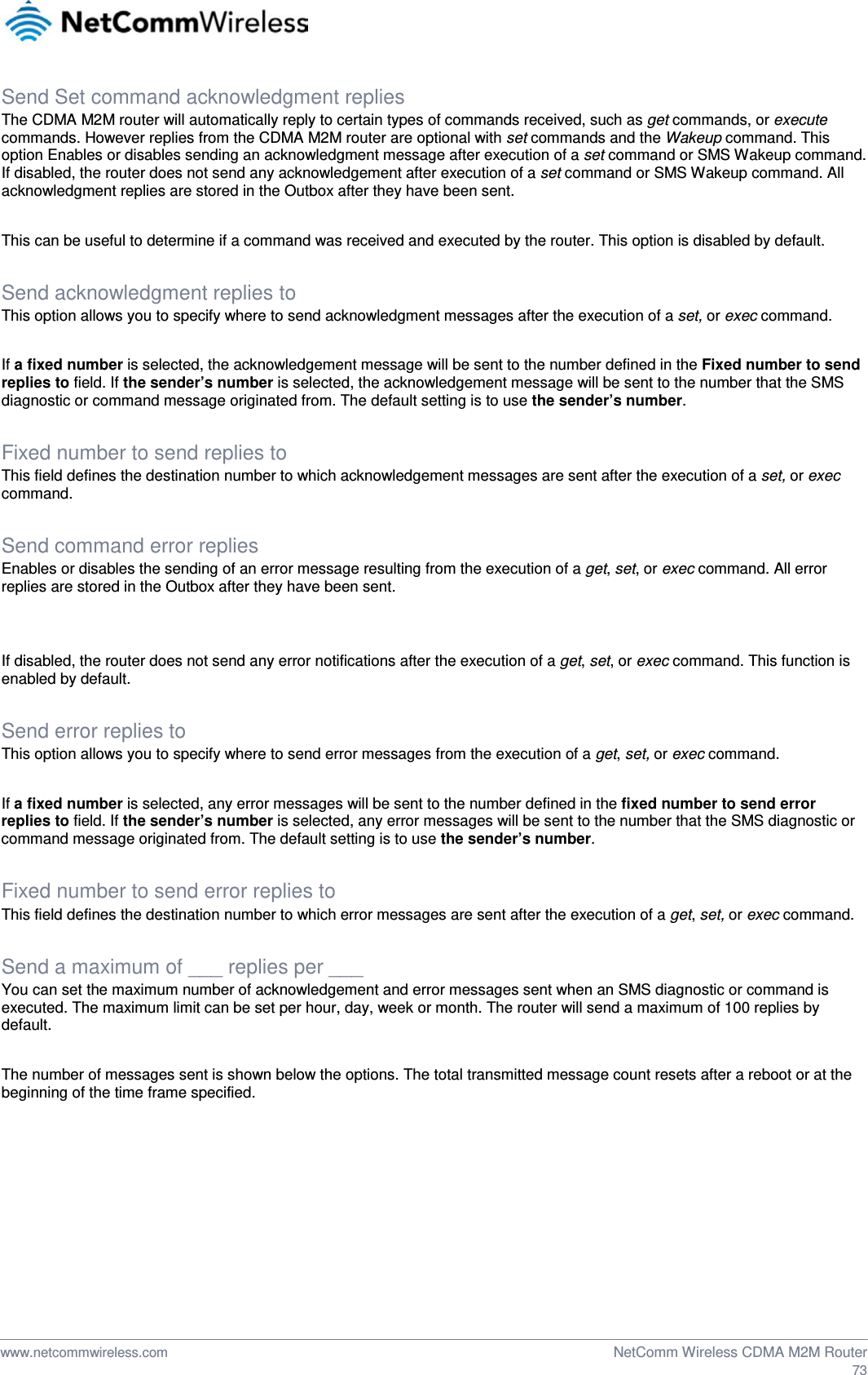  Send Set command acknowledgment replies The CDMA M2M router will automatically reply to certain types of commands received, such as get commands, or execute commands. However replies from the CDMA M2M router are optional with set commands and the Wakeup command. This option Enables or disables sending an acknowledgment message after execution of a set command or SMS Wakeup command. If disabled, the router does not send any acknowledgement after execution of a set command or SMS Wakeup command. All acknowledgment replies are stored in the Outbox after they have been sent.  This can be useful to determine if a command was received and executed by the router. This option is disabled by default.  Send acknowledgment replies to This option allows you to specify where to send acknowledgment messages after the execution of a set, or exec command.   If a fixed number is selected, the acknowledgement message will be sent to the number defined in the Fixed number to send replies to field. If the sender’s number is selected, the acknowledgement message will be sent to the number that the SMS diagnostic or command message originated from. The default setting is to use the sender’s number.  Fixed number to send replies to This field defines the destination number to which acknowledgement messages are sent after the execution of a set, or exec command.  Send command error replies Enables or disables the sending of an error message resulting from the execution of a get, set, or exec command. All error replies are stored in the Outbox after they have been sent.   If disabled, the router does not send any error notifications after the execution of a get, set, or exec command. This function is enabled by default.  Send error replies to This option allows you to specify where to send error messages from the execution of a get, set, or exec command.   If a fixed number is selected, any error messages will be sent to the number defined in the fixed number to send error replies to field. If the sender’s number is selected, any error messages will be sent to the number that the SMS diagnostic or command message originated from. The default setting is to use the sender’s number.  Fixed number to send error replies to This field defines the destination number to which error messages are sent after the execution of a get, set, or exec command.  Send a maximum of ___ replies per ___ You can set the maximum number of acknowledgement and error messages sent when an SMS diagnostic or command is executed. The maximum limit can be set per hour, day, week or month. The router will send a maximum of 100 replies by default.   The number of messages sent is shown below the options. The total transmitted message count resets after a reboot or at the beginning of the time frame specified.       www.netcommwireless.com  NetComm Wireless CDMA M2M Router  73 