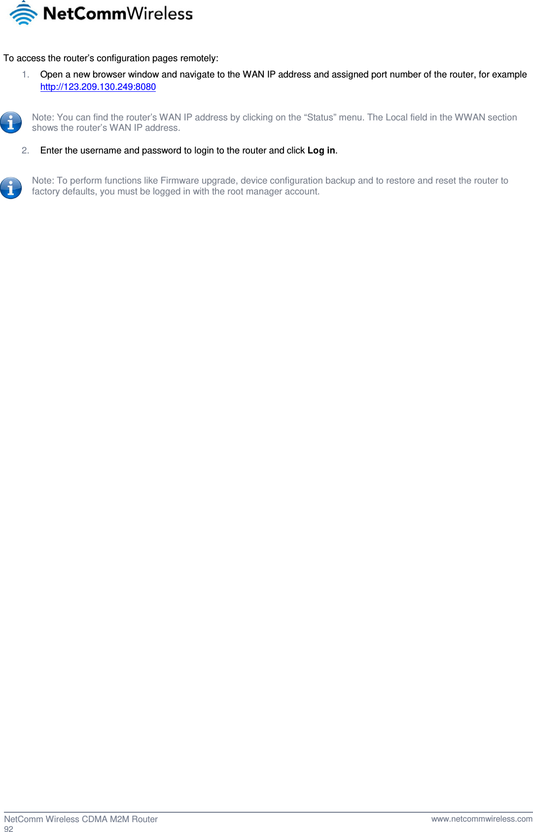  To access the router’s configuration pages remotely: 1. Open a new browser window and navigate to the WAN IP address and assigned port number of the router, for example http://123.209.130.249:8080  Note: You can find the router’s WAN IP address by clicking on the “Status” menu. The Local field in the WWAN section shows the router’s WAN IP address.  2. Enter the username and password to login to the router and click Log in.  Note: To perform functions like Firmware upgrade, device configuration backup and to restore and reset the router to factory defaults, you must be logged in with the root manager account.     92  NetComm Wireless CDMA M2M Router   www.netcommwireless.com 