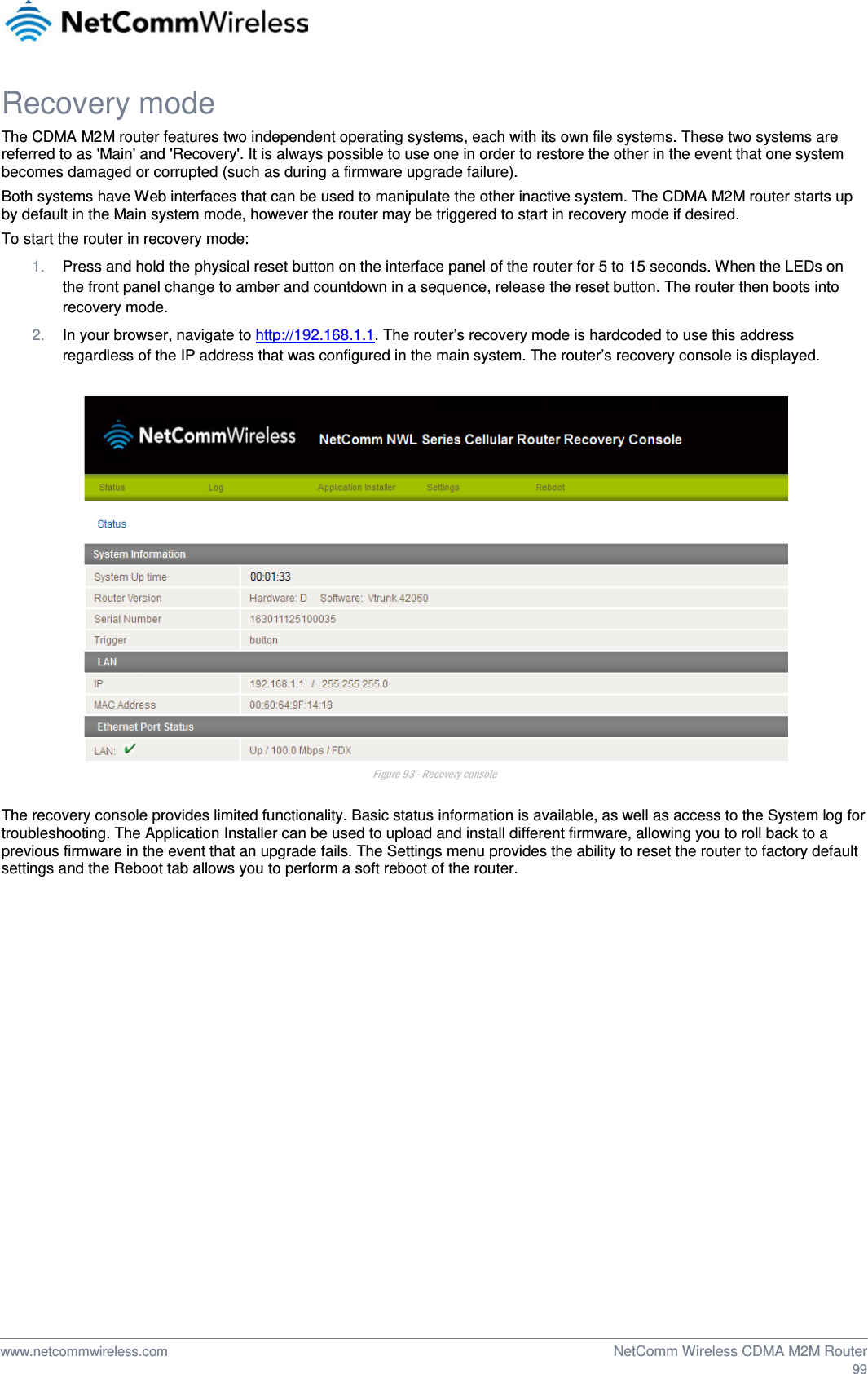  Recovery mode The CDMA M2M router features two independent operating systems, each with its own file systems. These two systems are referred to as &apos;Main&apos; and &apos;Recovery&apos;. It is always possible to use one in order to restore the other in the event that one system becomes damaged or corrupted (such as during a firmware upgrade failure).  Both systems have Web interfaces that can be used to manipulate the other inactive system. The CDMA M2M router starts up by default in the Main system mode, however the router may be triggered to start in recovery mode if desired. To start the router in recovery mode: 1. Press and hold the physical reset button on the interface panel of the router for 5 to 15 seconds. When the LEDs on the front panel change to amber and countdown in a sequence, release the reset button. The router then boots into recovery mode. 2. In your browser, navigate to http://192.168.1.1. The router’s recovery mode is hardcoded to use this address regardless of the IP address that was configured in the main system. The router’s recovery console is displayed.   Figure 93 - Recovery console  The recovery console provides limited functionality. Basic status information is available, as well as access to the System log for troubleshooting. The Application Installer can be used to upload and install different firmware, allowing you to roll back to a previous firmware in the event that an upgrade fails. The Settings menu provides the ability to reset the router to factory default settings and the Reboot tab allows you to perform a soft reboot of the router.      www.netcommwireless.com  NetComm Wireless CDMA M2M Router  99 