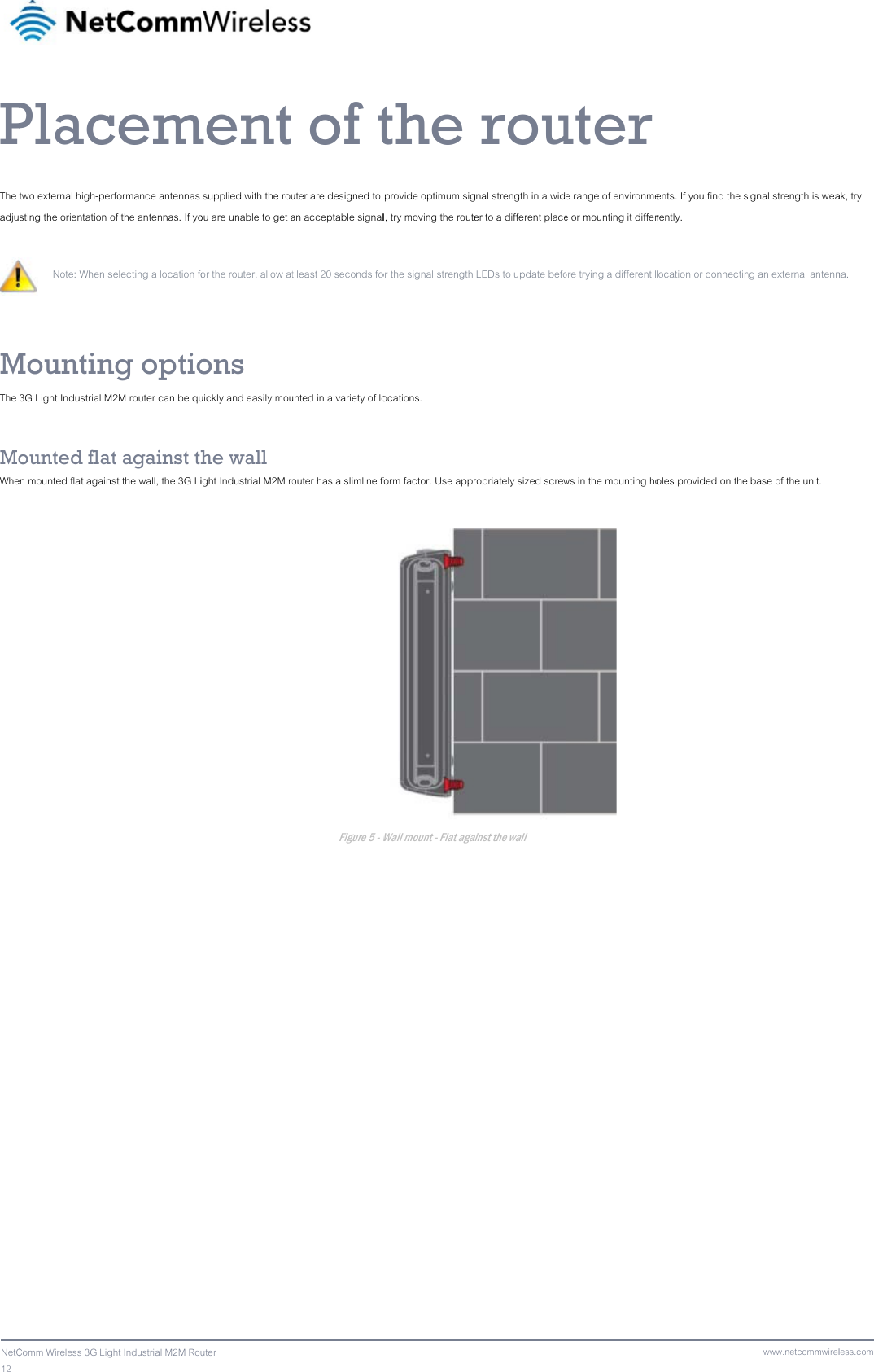 12  NetCPThe adjuMThe  MoWhe  Comm Wireless 3G LigPlactwo external high-pesting the orientation  Note: When s Mountin3G Light Industrial Mounted flaen mounted flat againght Industrial M2M Roucemerformance antennas of the antennas. If yoselecting a location fong optioM2M router can be quat against thnst the wall, the 3G Liuter ment supplied with the rouou are unable to get aor the router, allow atons uickly and easily mouhe wall ight Industrial M2M ro  of tuter are designed to an acceptable signalt least 20 seconds founted in a variety of loouter has a slimline fFigure 5 - Wthe  provide optimum sigl, try moving the routeor the signal strength ocations. form factor. Use apprWall mount - Flat aga rougnal strength in a wider to a different place LEDs to update beforopriately sized screwainst the wall uter e range of environmee or mounting it differore trying a different lws in the mounting ho  ents. If you find the srently. location or connectinoles provided on the www.netcommwirelignal strength is weang an external antenn base of the unit. less.comak, try na. 