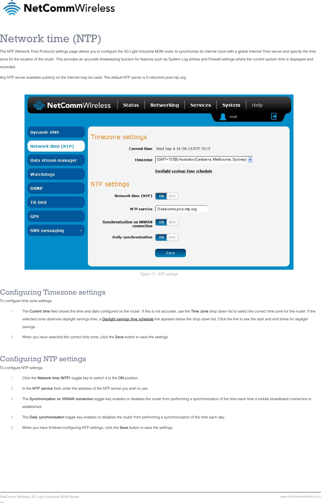 66  NetComm Wireless 3G Light Industrial M2M Router www.netcommwireless.comNetwork time (NTP) The NTP (Network Time Protocol) settings page allows you to configure the 3G Light Industrial M2M router to synchronize its internal clock with a global Internet Time server and specify the time zone for the location of the router. This provides an accurate timekeeping function for features such as System Log entries and Firewall settings where the current system time is displayed and recorded. Any NTP server available publicly on the internet may be used. The default NTP server is 0.netcomm.pool.ntp.org.   Figure 71 - NTP settings  Configuring Timezone settings To configure time zone settings: 1. The Current time field shows the time and date configured on the router. If this is not accurate, use the Time zone drop down list to select the correct time zone for the router. If the selected zone observes daylight savings time, a Daylight savings time schedule link appears below the drop down list. Click the link to see the start and end times for daylight savings. 2. When you have selected the correct time zone, click the Save button to save the settings.  Configuring NTP settings To configure NTP settings: 1. Click the Network time (NTP) toggle key to switch it to the ON position. 2. In the NTP service field, enter the address of the NTP server you wish to use. 3. The Synchronization on WWAN connection toggle key enables or disables the router from performing a synchronization of the time each time a mobile broadband connection is established.  4. The Daily synchronisation toggle key enables or disables the router from performing a synchronization of the time each day. 5. When you have finished configuring NTP settings, click the Save button to save the settings.   