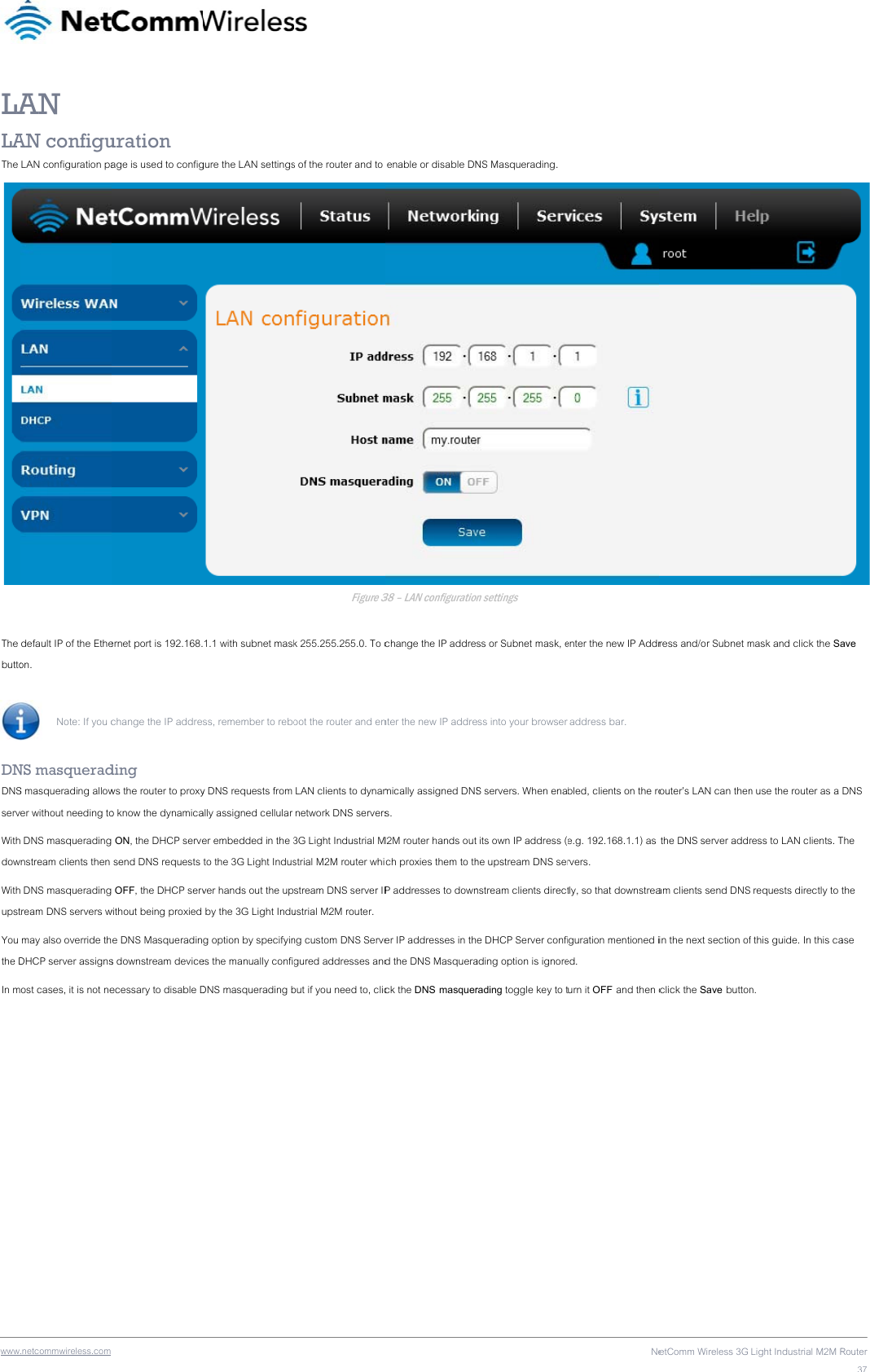 wwwLALAThe  The buttoDNDNSservWithdowWithupstYou the DIn m .netcommwireless.com AN AN configuLAN configuration padefault IP of the Etheon.  Note: If you c NS masqueradS masquerading allower without needing to DNS masqueradingnstream clients then  DNS masqueradingtream DNS servers w may also override thDHCP server assignsost cases, it is not ne uration age is used to configernet port is 192.168.change the IP addreding ws the router to proxyo know the dynamica ON, the DHCP serve send DNS requests  OFF, the DHCP servwithout being proxied e DNS Masqueradins downstream deviceecessary to disable Dgure the LAN settings1.1 with subnet maskss, remember to reboy DNS requests from ally assigned cellular er embedded in the 3to the 3G Light Indusver hands out the up by the 3G Light Indug option by specifyines the manually configDNS masquerading b s of the router and to Figure 3k 255.255.255.0. To coot the router and en LAN clients to dynam network DNS servers3G Light Industrial Mstrial M2M router whistream DNS server IPustrial M2M router. ng custom DNS Servegured addresses andbut if you need to, clic enable or disable DN38 – LAN configurationchange the IP addrenter the new IP addremically assigned DNSs. M2M router hands outch proxies them to thP addresses to downer IP addresses in thd the DNS Masquerack the DNS masquerNS Masquerading. on settings ss or Subnet mask, eess into your browser S servers. When ena its own IP address (he upstream DNS sernstream clients directe DHCP Server confiading option is ignorerading toggle key to tNeenter the new IP Addr address bar. bled, clients on the roe.g. 192.168.1.1) as rvers.  tly, so that downstreaguration mentioned ied.  urn it OFF and then cetComm Wireless 3G ress and/or Subnet mrouter’s LAN can then the DNS server addram clients send DNSin the next section of click the Save buttonLight Industrial M2M Rmask and click the San use the router as a ress to LAN clients. T requests directly to f this guide. In this can.  Router37 ave DNS The the ase 