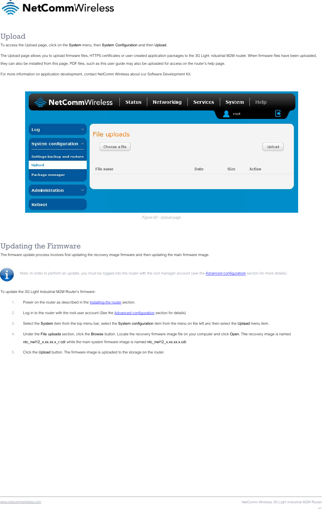 wwwUpTo aThe they For m   UpThe To u .netcommwireless.com pload ccess the Upload paUpload page allows  can also be installedmore information on apdating thefirmware update pro Note: In orde pdate the 3G Light In1. Power on th2. Log in to th3. Select the S4. Under the Fntc_nwl12_5. Click the U age, click on the Syst you to upload firmwad from this page. PDFapplication developme Firmwarcess involves first uper to perform an updandustrial M2M Routehe router as describehe router with the rootSystem item from theFile uploads section, _x.xx.xx.x_r.cdi while pload button. The firmtem menu, then Systare files, HTTPS certiF files, such as this ument, contact NetComre pdating the recovery ate, you must be loggr’s firmware: ed in the Installing thet user account (See te top menu bar, selec click the Browse but the main system firmmware image is uploaem Configuration andficates or user createser guide may also bmm Wireless about oFimage firmware and ged into the router wite router section. the Advanced configct the System configutton. Locate the recomware image is nameaded to the storage od then Upload. ed application packabe uploaded for acceur Software DevelopFigure 92 - Upload pag then updating the mth the root manager uration section for deuration item from the overy firmware imageed ntc_nwl12_x.xx.xxon the router. ages to the 3G Light ess on the router’s hement Kit. age ain firmware image. account (see the Advetails)  menu on the left and file on your computex.x.cdi. NeIndustrial M2M routerelp page. vanced configurationd then select the Uploer and click Open. ThetComm Wireless 3G r. When firmware filen section for more deoad menu item. he recovery image is Light Industrial M2M Rs have been uploade etails).  named Router97ed, 