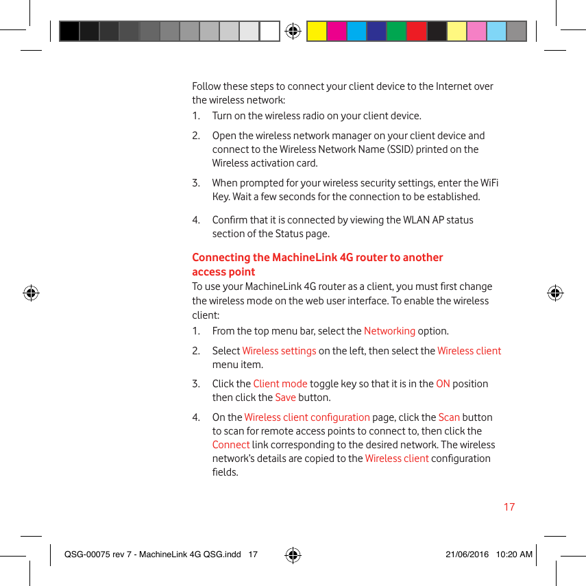 17Follow these steps to connect your client device to the Internet over the wireless network:1.  Turn on the wireless radio on your client device.2.  Open the wireless network manager on your client device and connect to the Wireless Network Name (SSID) printed on the Wireless activation card.3.  When prompted for your wireless security settings, enter the WiFi Key. Wait a few seconds for the connection to be established.4.  Conrm that it is connected by viewing the WLAN AP status section of the Status page.Connecting the MachineLink 4G router to another access pointTo use your MachineLink 4G router as a client, you must rst change the wireless mode on the web user interface. To enable the wireless client:1.  From the top menu bar, select the Networking option.2.  Select Wireless settings on the left, then select the Wireless client menu item.3.  Click the Client mode toggle key so that it is in the ON position then click the Save button.4.  On the Wireless client conguration page, click the Scan button to scan for remote access points to connect to, then click the Connect link corresponding to the desired network. The wireless network’s details are copied to the Wireless client conguration elds.QSG-00075 rev 7 - MachineLink 4G QSG.indd   17 21/06/2016   10:20 AM