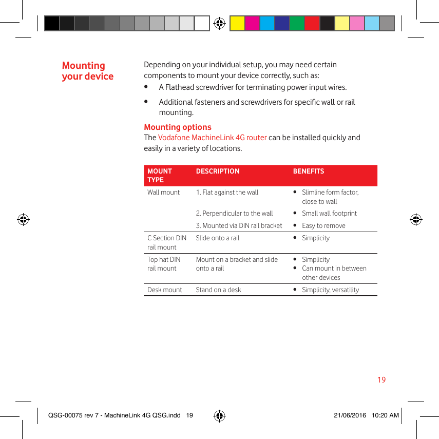 19Mounting your deviceDepending on your individual setup, you may need certain components to mount your device correctly, such as:•  A Flathead screwdriver for terminating power input wires.•  Additional fasteners and screwdrivers for specic wall or rail mounting.Mounting optionsThe Vodafone MachineLink 4G router can be installed quickly and easily in a variety of locations.MOUNT TYPEDESCRIPTION BENEFITSWall mount 1. Flat against the wall •  Slimline form factor, close to wall2. Perpendicular to the wall •  Small wall footprint3. Mounted via DIN rail bracket •  Easy to removeC Section DIN rail mountSlide onto a rail • SimplicityTop hat DIN rail mountMount on a bracket and slide onto a rail• Simplicity•  Can mount in between other devicesDesk mount Stand on a desk •  Simplicity, versatilityQSG-00075 rev 7 - MachineLink 4G QSG.indd   19 21/06/2016   10:20 AM