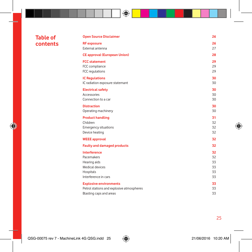 25Open Source Disclaimer  26RF exposure  26External antenna  27CE approval (European Union)  28FCC statement  29FCC compliance  29FCC regulations  29IC Regulations  30IC radiation exposure statemant  30Electrical safety  30Accessories 30Connection to a car  30Distraction 30Operating machinery  30Product handling  31Children 32Emergency situations  32Device heating  32WEEE approval 32Faulty and damaged products  32Interference 32Pacemakers 32Hearing aids  33Medical devices  33Hospitals 33Interference in cars  33Explosive environments  33Petrol stations and explosive atmospheres  33Blasting caps and areas  33Table of  contentsQSG-00075 rev 7 - MachineLink 4G QSG.indd   25 21/06/2016   10:20 AM