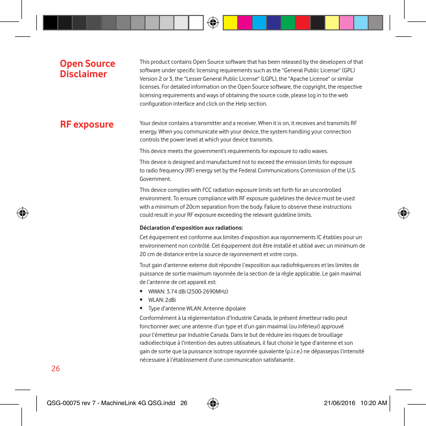 26Open Source DisclaimerRF exposureThis product contains Open Source software that has been released by the developers of that software under specic licensing requirements such as the “General Public License“ (GPL) Version 2 or 3, the “Lesser General Public License“ (LGPL), the “Apache License“ or similar licenses. For detailed information on the Open Source software, the copyright, the respective licensing requirements and ways of obtaining the source code, please log in to the web conguration interface and click on the Help section. Your device contains a transmitter and a receiver. When it is on, it receives and transmits RF energy. When you communicate with your device, the system handling your connection controls the power level at which your device transmits.This device meets the government’s requirements for exposure to radio waves.This device is designed and manufactured not to exceed the emission limits for exposure to radio frequency (RF) energy set by the Federal Communications Commission of the U.S. Government.This device complies with FCC radiation exposure limits set forth for an uncontrolled environment. To ensure compliance with RF exposure guidelines the device must be used with a minimum of 20cm separation from the body. Failure to observe these instructions could result in your RF exposure exceeding the relevant guideline limits.Déclaration d’exposition aux radiations:Cet équipement est conforme aux limites d’exposition aux rayonnements IC établies pour un environnement non contrôlé. Cet équipement doit être installé et utilisé avec un minimum de 20 cm de distance entre la source de rayonnement et votre corps.Tout gain d’antenne externe doit répondre l’exposition aux radiofréquences et les limites de puissance de sortie maximum rayonnée de la section de la règle applicable. Le gain maximal de l’antenne de cet appareil est:•  WWAN: 3.74 dBi (2500-2690MHz)•  WLAN: 2dBi•  Type d’antenne WLAN: Antenne dipolaireConformément à la réglementation d’Industrie Canada, le présent émetteur radio peut fonctionner avec une antenne d’un type et d’un gain maximal (ou inférieur) approuvé pour l’émetteur par Industrie Canada. Dans le but de réduire les risques de brouillage radioélectrique à l’intention des autres utilisateurs, il faut choisir le type d’antenne et son gain de sorte que la puissance isotrope rayonnée quivalente (p.i.r.e.) ne dépassepas l’intensité nécessaire à l’établissement d’une communication satisfaisante. QSG-00075 rev 7 - MachineLink 4G QSG.indd   26 21/06/2016   10:20 AM