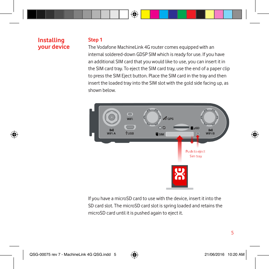 5Installing  your deviceStep 1The Vodafone MachineLink 4G router comes equipped with an internal soldered-down GDSP SIM which is ready for use. If you have an additional SIM card that you would like to use, you can insert it in the SIM card tray. To eject the SIM card tray, use the end of a paper clip to press the SIM Eject button. Place the SIM card in the tray and then insert the loaded tray into the SIM slot with the gold side facing up, as shown below.If you have a microSD card to use with the device, insert it into the SD card slot. The microSD card slot is spring loaded and retains the microSD card until it is pushed again to eject it.QSG-00075 rev 7 - MachineLink 4G QSG.indd   5 21/06/2016   10:20 AM