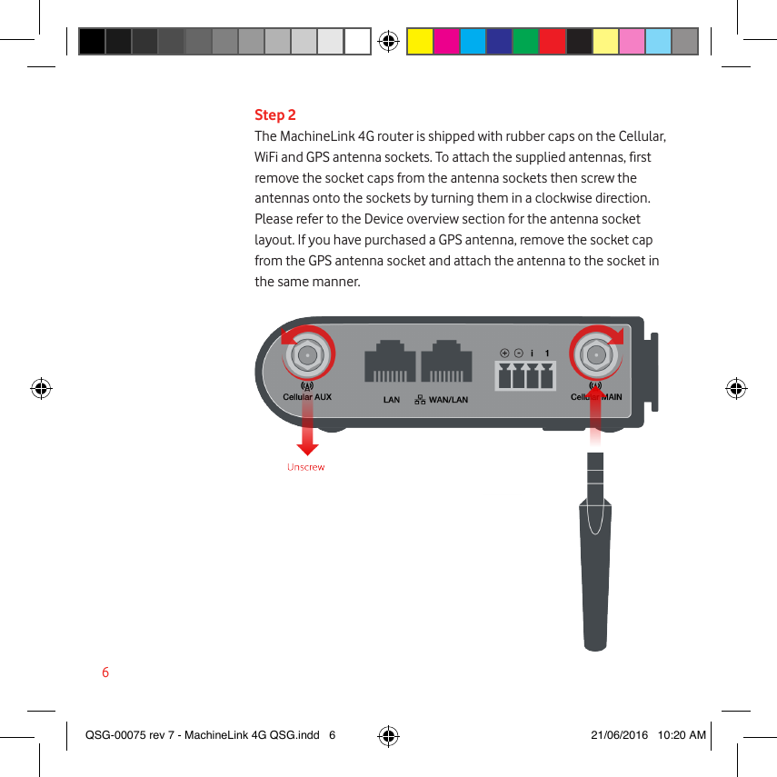 6Step 2The MachineLink 4G router is shipped with rubber caps on the Cellular, WiFi and GPS antenna sockets. To attach the supplied antennas, rst remove the socket caps from the antenna sockets then screw the antennas onto the sockets by turning them in a clockwise direction. Please refer to the Device overview section for the antenna socket layout. If you have purchased a GPS antenna, remove the socket cap from the GPS antenna socket and attach the antenna to the socket in the same manner. QSG-00075 rev 7 - MachineLink 4G QSG.indd   6 21/06/2016   10:20 AM