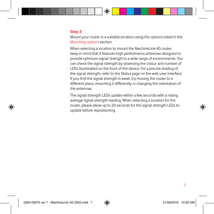 7Step 3Mount your router in a suitable location using the options listed in the Mounting options section.When selecting a location to mount the MachineLink 4G router, keep in mind that it features high performance antennas designed to provide optimum signal strength in a wide range of environments. You can check the signal strength by observing the colour and number of LEDs illuminated on the front of the device. For a precise reading of the signal strength, refer to the Status page on the web user interface. If you nd the signal strength is weak, try moving the router to a different place, mounting it differently or changing the orientation of the antennas.The signal strength LEDs update within a few seconds with a rolling average signal strength reading. When selecting a location for the router, please allow up to 20 seconds for the signal strength LEDs to update before repositioning. QSG-00075 rev 7 - MachineLink 4G QSG.indd   7 21/06/2016   10:20 AM