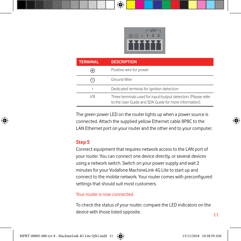 11The green power LED on the router lights up when a power source is connected. Attach the supplied yellow Ethernet cable 8P8C to the LAN Ethernet port on your router and the other end to your computer.Step 5Connect equipment that requires network access to the LAN port of your router. You can connect one device directly, or several devices using a network switch. Switch on your power supply and wait 2 minutes for your Vodafone MachineLink 4G Lite to start up and connect to the mobile network. Your router comes with precongured settings that should suit most customers.Your router is now connected.To check the status of your router, compare the LED indicators on the device with those listed opposite.TERMINAL DESCRIPTION+Positive wire for power-Ground WireiDedicated terminal for ignition detectionI/O Three terminals used for input/output detection. (Please refer to the User Guide and SDK Guide for more information).Push to ejectSim trayMPRT-00005-000 rev 8 - MachineLink 4G Lite QSG.indd   11 13/11/2018   10:38:59 AM
