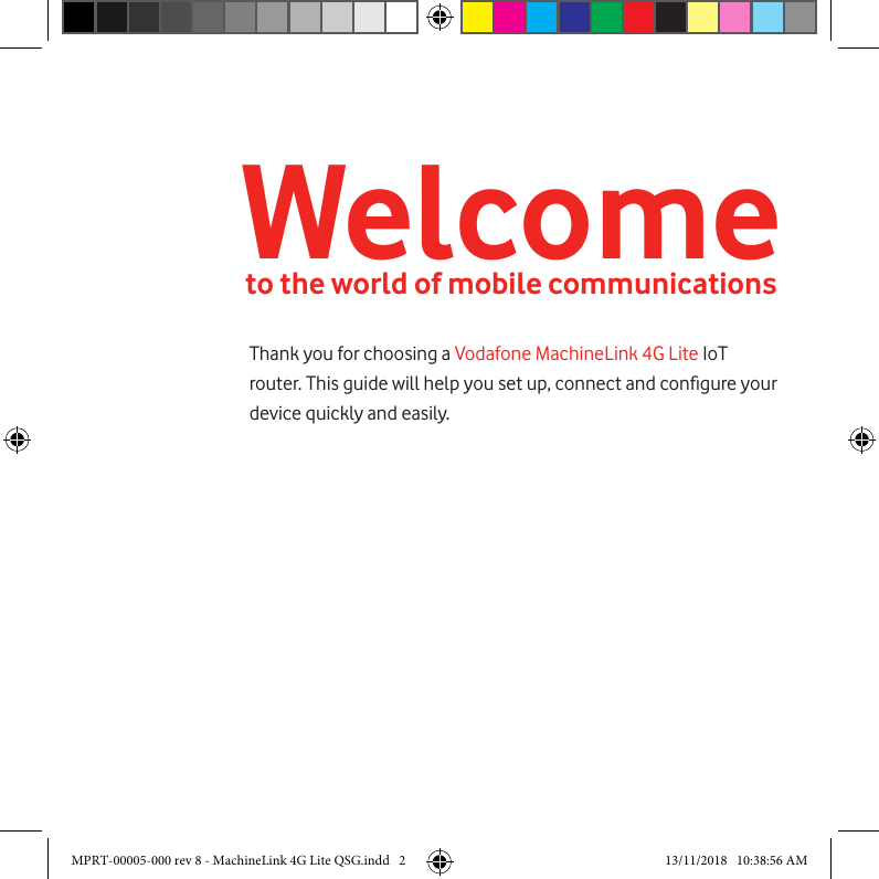 Welcometo the world of mobile communicationsThank you for choosing a Vodafone MachineLink 4G Lite IoT router. This guide will help you set up, connect and congure your device quickly and easily.MPRT-00005-000 rev 8 - MachineLink 4G Lite QSG.indd   2 13/11/2018   10:38:56 AM