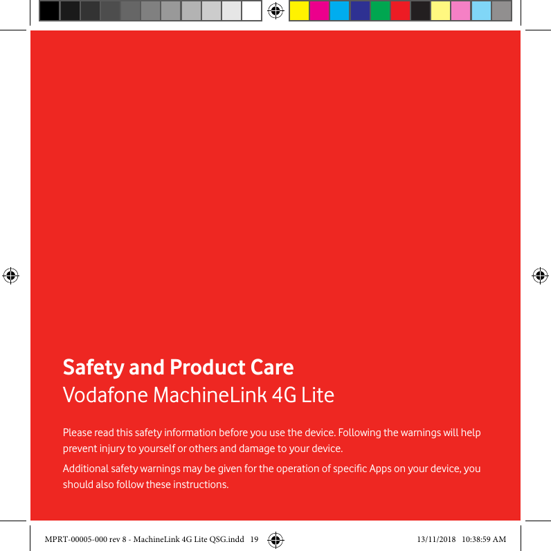 19Safety and Product CareVodafone MachineLink 4G LitePlease read this safety information before you use the device. Following the warnings will help prevent injury to yourself or others and damage to your device.Additional safety warnings may be given for the operation of specic Apps on your device, you should also follow these instructions.MPRT-00005-000 rev 8 - MachineLink 4G Lite QSG.indd   19 13/11/2018   10:38:59 AM