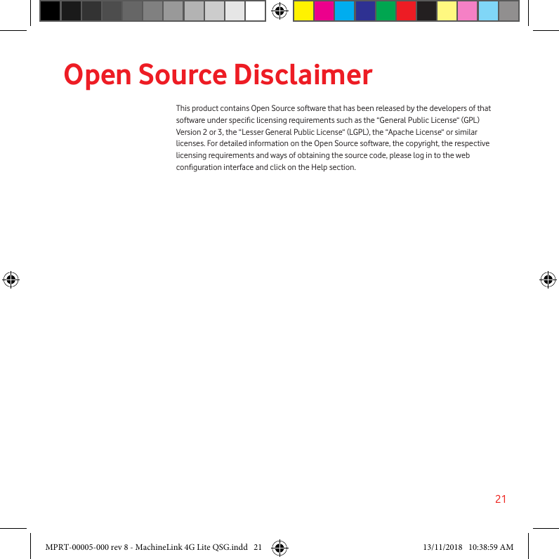 21Open Source DisclaimerThis product contains Open Source software that has been released by the developers of that software under specic licensing requirements such as the “General Public License“ (GPL) Version 2 or 3, the “Lesser General Public License“ (LGPL), the “Apache License“ or similar licenses. For detailed information on the Open Source software, the copyright, the respective licensing requirements and ways of obtaining the source code, please log in to the web conguration interface and click on the Help section.  MPRT-00005-000 rev 8 - MachineLink 4G Lite QSG.indd   21 13/11/2018   10:38:59 AM