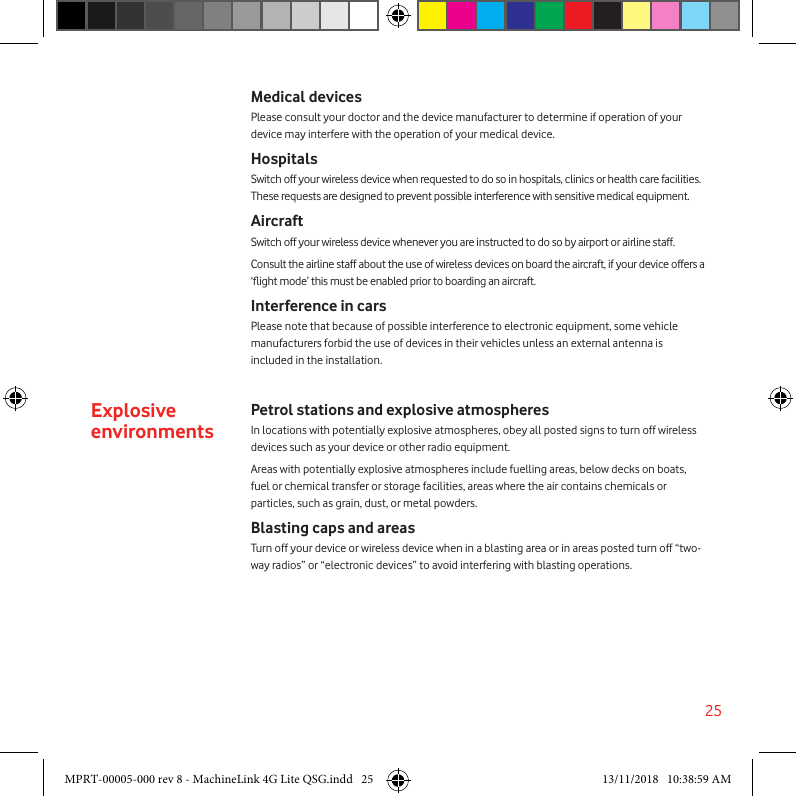 25Medical devicesPlease consult your doctor and the device manufacturer to determine if operation of your device may interfere with the operation of your medical device.HospitalsSwitch off your wireless device when requested to do so in hospitals, clinics or health care facilities. These requests are designed to prevent possible interference with sensitive medical equipment.AircraftSwitch off your wireless device whenever you are instructed to do so by airport or airline staff.Consult the airline staff about the use of wireless devices on board the aircraft, if your device offers a ‘ight mode’ this must be enabled prior to boarding an aircraft.Interference in carsPlease note that because of possible interference to electronic equipment, some vehicle manufacturers forbid the use of devices in their vehicles unless an external antenna is included in the installation.Explosive environmentsPetrol stations and explosive atmospheresIn locations with potentially explosive atmospheres, obey all posted signs to turn off wireless devices such as your device or other radio equipment.Areas with potentially explosive atmospheres include fuelling areas, below decks on boats, fuel or chemical transfer or storage facilities, areas where the air contains chemicals or particles, such as grain, dust, or metal powders.Blasting caps and areasTurn off your device or wireless device when in a blasting area or in areas posted turn off “two-way radios” or “electronic devices” to avoid interfering with blasting operations.MPRT-00005-000 rev 8 - MachineLink 4G Lite QSG.indd   25 13/11/2018   10:38:59 AM