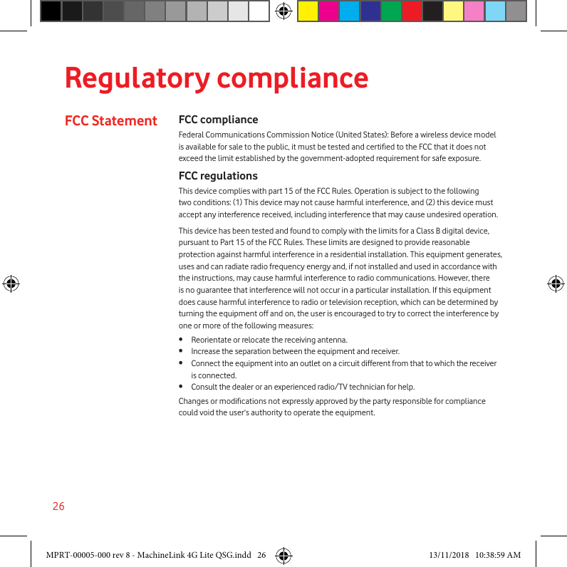 26 Regulatory complianceFCC Statement FCC complianceFederal Communications Commission Notice (United States): Before a wireless device model is available for sale to the public, it must be tested and certied to the FCC that it does not exceed the limit established by the government-adopted requirement for safe exposure.FCC regulationsThis device complies with part 15 of the FCC Rules. Operation is subject to the following two conditions: (1) This device may not cause harmful interference, and (2) this device must accept any interference received, including interference that may cause undesired operation.This device has been tested and found to comply with the limits for a Class B digital device, pursuant to Part 15 of the FCC Rules. These limits are designed to provide reasonable protection against harmful interference in a residential installation. This equipment generates, uses and can radiate radio frequency energy and, if not installed and used in accordance with the instructions, may cause harmful interference to radio communications. However, there is no guarantee that interference will not occur in a particular installation. If this equipment does cause harmful interference to radio or television reception, which can be determined by turning the equipment off and on, the user is encouraged to try to correct the interference by one or more of the following measures:•  Reorientate or relocate the receiving antenna.•  Increase the separation between the equipment and receiver.•  Connect the equipment into an outlet on a circuit different from that to which the receiver is connected.•  Consult the dealer or an experienced radio/TV technician for help.Changes or modications not expressly approved by the party responsible for compliance could void the user‘s authority to operate the equipment.MPRT-00005-000 rev 8 - MachineLink 4G Lite QSG.indd   26 13/11/2018   10:38:59 AM