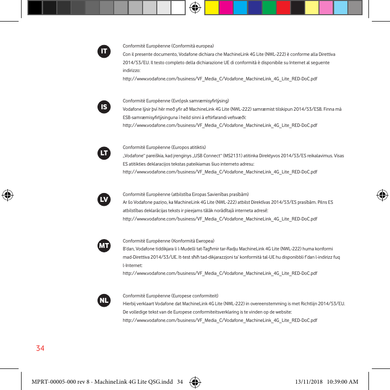 34Conformité Européenne (Conformità europea)Con il presente documento, Vodafone dichiara che MachineLink 4G Lite (NWL-222) è conforme alla Direttiva 2014/53/EU. Il testo completo della dichiarazione UE di conformità è disponibile su Internet al seguente indirizzo:http://www.vodafone.com/business/VF_Media_C/Vodafone_MachineLink_4G_Lite_RED-DoC.pdfConformité Européenne (Evrópsk samræmisyrlýsing)Vodafone lýsir því hér með yr að MachineLink 4G Lite (NWL-222) samræmist tilskipun 2014/53/ESB. Finna má ESB-samræmisyrlýsinguna í heild sinni á eftirfarandi vefsvæði:http://www.vodafone.com/business/VF_Media_C/Vodafone_MachineLink_4G_Lite_RED-DoC.pdfConformité Européenne (Europos atitiktis)„Vodafone“ pareiškia, kad įrenginys „USB Connect“ (MS2131) atitinka Direktyvos 2014/53/ES reikalavimus. Visas ES atitikties deklaracijos tekstas pateikiamas šiuo interneto adresu:http://www.vodafone.com/business/VF_Media_C/Vodafone_MachineLink_4G_Lite_RED-DoC.pdfConformité Européenne (atbilstība Eiropas Savienības prasībām)Ar šo Vodafone paziņo, ka MachineLink 4G Lite (NWL-222) atbilst Direktīvas 2014/53/ES prasībām. Pilns ES atbilstības deklarācijas teksts ir pieejams tālāk norādītajā interneta adresē:http://www.vodafone.com/business/VF_Media_C/Vodafone_MachineLink_4G_Lite_RED-DoC.pdfConformité Européenne (Konformità Ewropea)B’dan, Vodafone tiddikjara li l-Mudelli tat-Tagħmir tar-Radju MachineLink 4G Lite (NWL-222) huma konformi mad-Direttiva 2014/53/UE. It-test sħiħ tad-dikjarazzjoni ta’ konformità tal-UE hu disponibbli f’dan l-indirizz fuq l-Internet:http://www.vodafone.com/business/VF_Media_C/Vodafone_MachineLink_4G_Lite_RED-DoC.pdfConformité Européenne (Europese conformiteit)Hierbij verklaart Vodafone dat MachineLink 4G Lite (NWL-222) in overeenstemming is met Richtlijn 2014/53/EU. De volledige tekst van de Europese conformiteitsverklaring is te vinden op de website:http://www.vodafone.com/business/VF_Media_C/Vodafone_MachineLink_4G_Lite_RED-DoC.pdfITISLVLTMTNLMPRT-00005-000 rev 8 - MachineLink 4G Lite QSG.indd   34 13/11/2018   10:39:00 AM