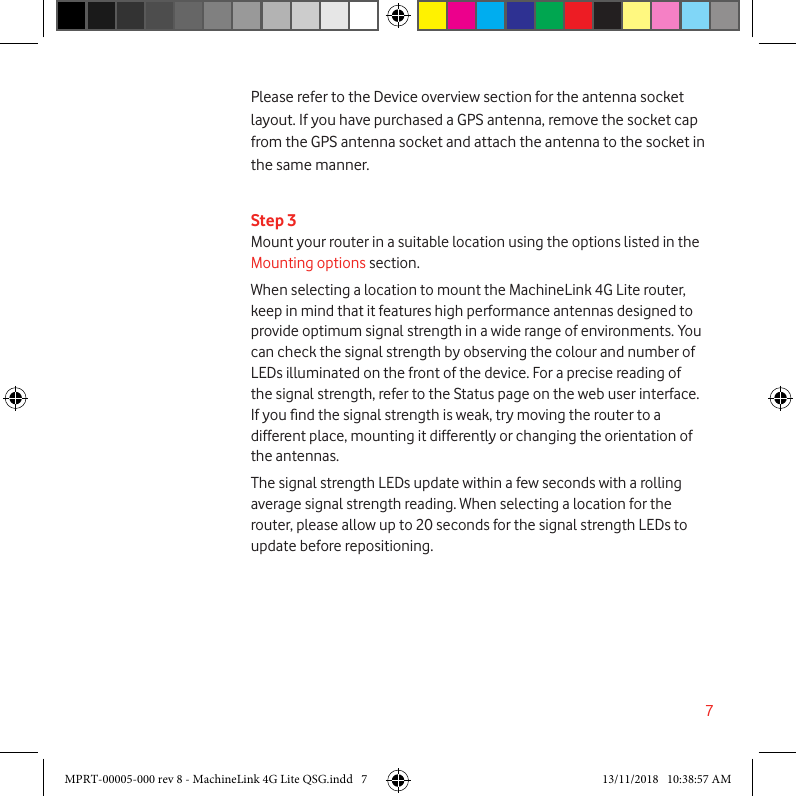 7Step 3Mount your router in a suitable location using the options listed in the Mounting options section.When selecting a location to mount the MachineLink 4G Lite router, keep in mind that it features high performance antennas designed to provide optimum signal strength in a wide range of environments. You can check the signal strength by observing the colour and number of LEDs illuminated on the front of the device. For a precise reading of the signal strength, refer to the Status page on the web user interface. If you nd the signal strength is weak, try moving the router to a different place, mounting it differently or changing the orientation of the antennas.The signal strength LEDs update within a few seconds with a rolling average signal strength reading. When selecting a location for the router, please allow up to 20 seconds for the signal strength LEDs to update before repositioning. Please refer to the Device overview section for the antenna socket layout. If you have purchased a GPS antenna, remove the socket cap from the GPS antenna socket and attach the antenna to the socket in the same manner.MPRT-00005-000 rev 8 - MachineLink 4G Lite QSG.indd   7 13/11/2018   10:38:57 AM