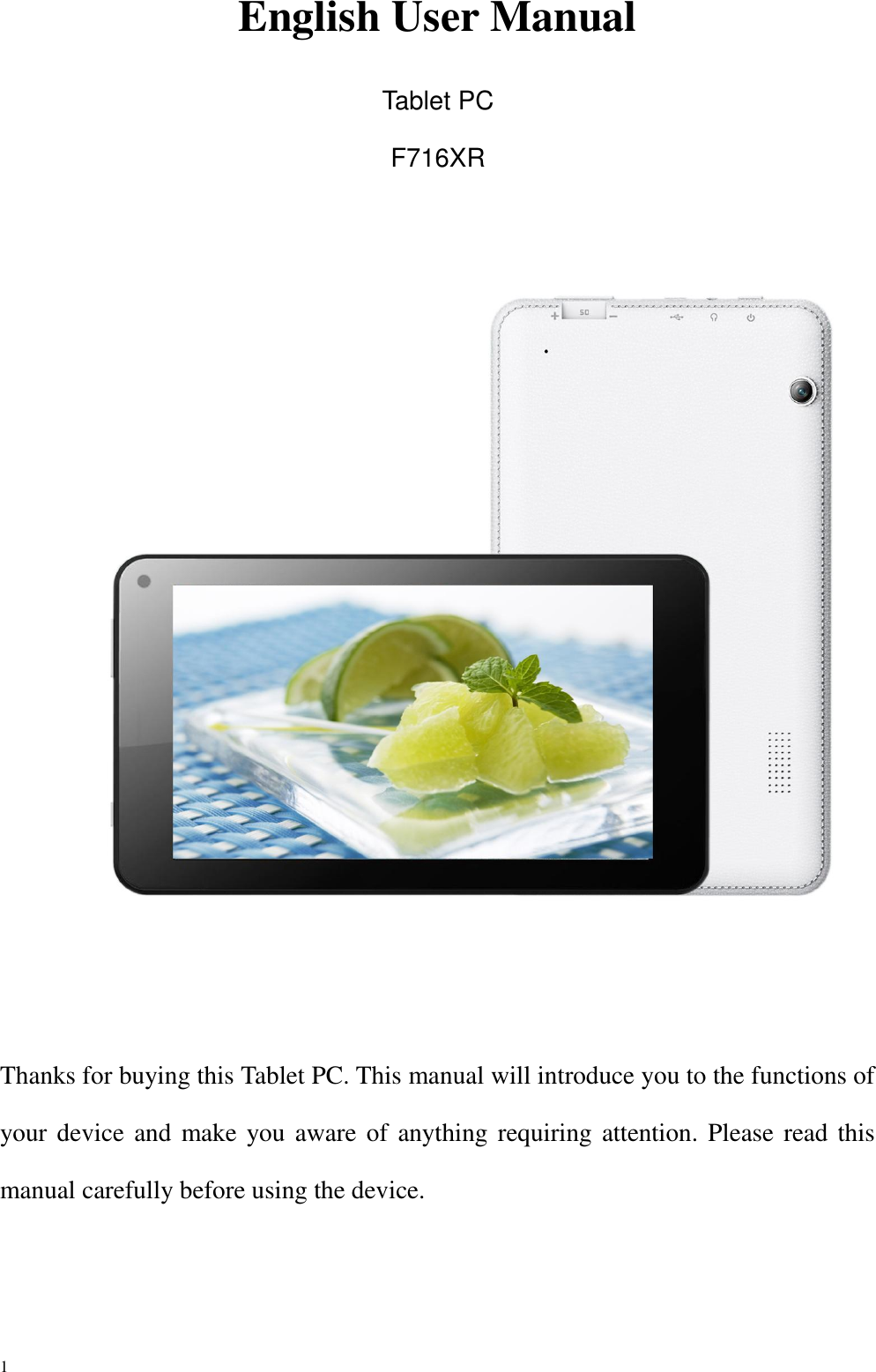 1    English User Manual  Tablet PC F716XR       Thanks for buying this Tablet PC. This manual will introduce you to the functions of your device and make you aware of anything requiring attention. Please read this manual carefully before using the device. 