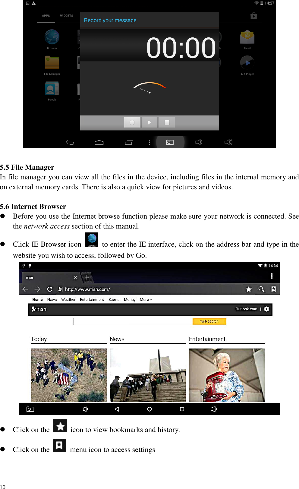 10     5.5 File Manager In file manager you can view all the files in the device, including files in the internal memory and on external memory cards. There is also a quick view for pictures and videos.  5.6 Internet Browser  Before you use the Internet browse function please make sure your network is connected. See the network access section of this manual.  Click IE Browser icon    to enter the IE interface, click on the address bar and type in the website you wish to access, followed by Go.   Click on the    icon to view bookmarks and history.  Click on the    menu icon to access settings 