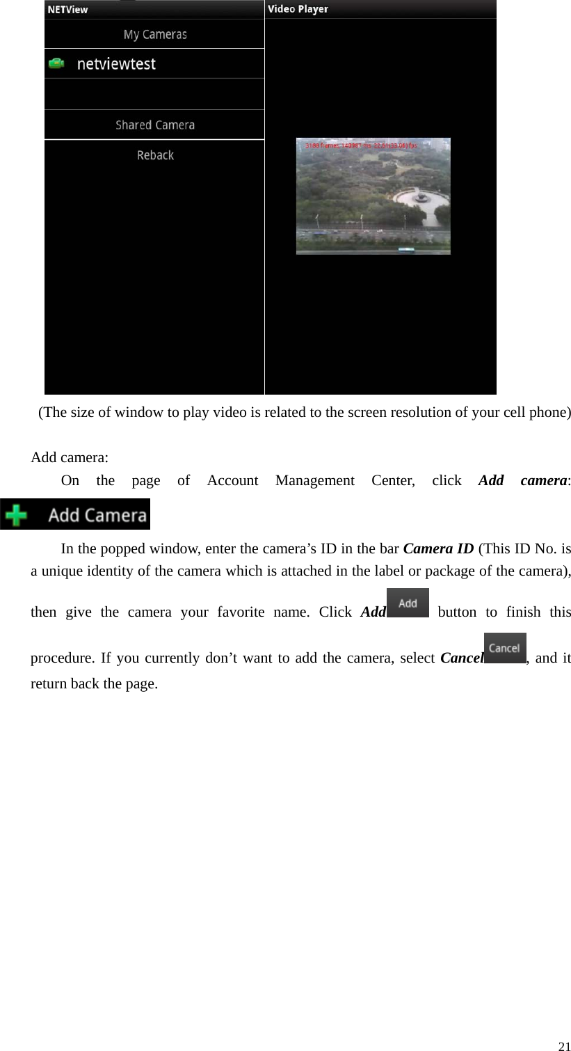  21   (The size of window to play video is related to the screen resolution of your cell phone)  Add camera: On the page of Account Management Center, click Add camera:  In the popped window, enter the camera’s ID in the bar Camera ID (This ID No. is a unique identity of the camera which is attached in the label or package of the camera), then give the camera your favorite name. Click Add  button to finish this procedure. If you currently don’t want to add the camera, select Cancel , and it return back the page.   