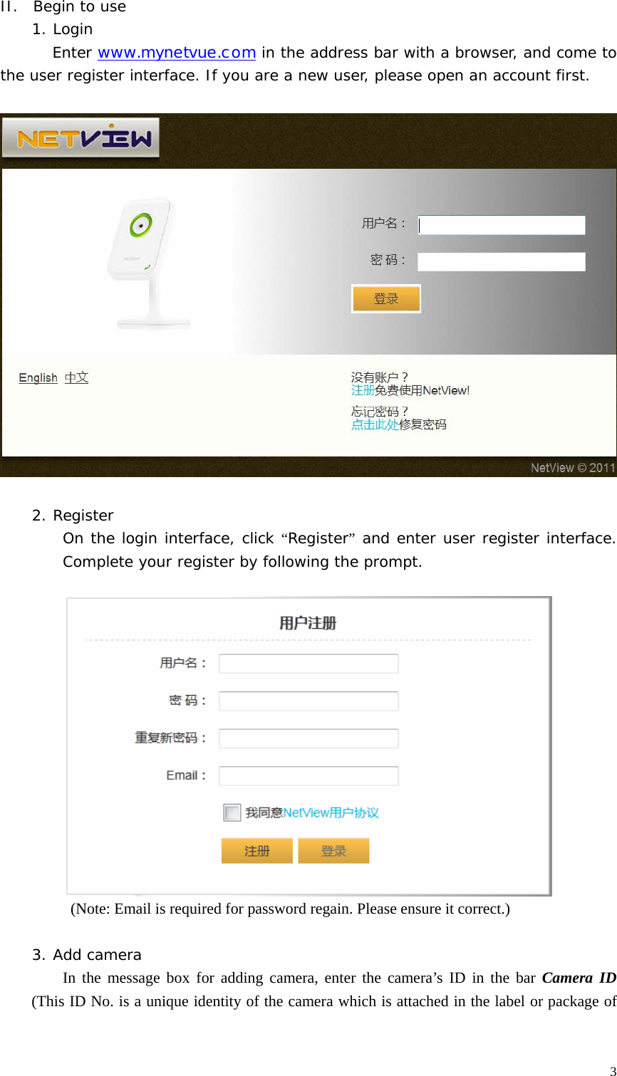  3II.  Begin to use 1. Login         Enter www.mynetvue.com in the address bar with a browser, and come to the user register interface. If you are a new user, please open an account first.    2. Register   On the login interface, click “Register” and enter user register interface. Complete your register by following the prompt.     (Note: Email is required for password regain. Please ensure it correct.)  3. Add camera  In the message box for adding camera, enter the camera’s ID in the bar Camera ID (This ID No. is a unique identity of the camera which is attached in the label or package of 