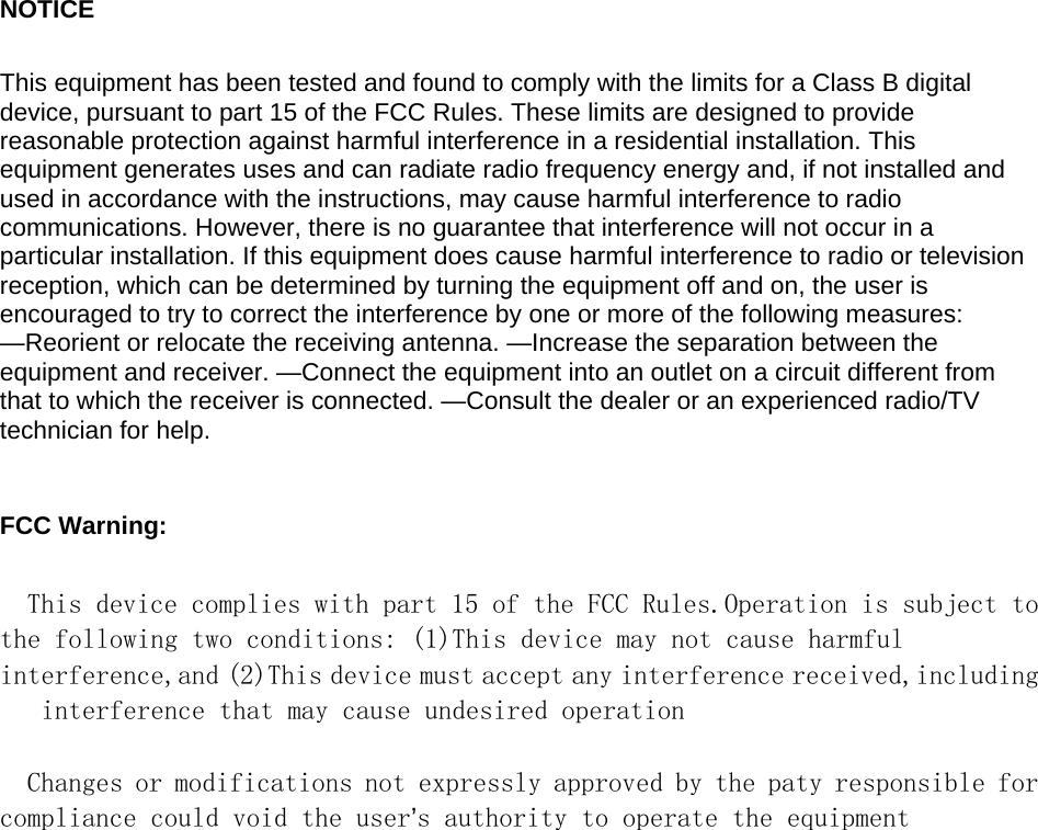 NOTICE   This equipment has been tested and found to comply with the limits for a Class B digital device, pursuant to part 15 of the FCC Rules. These limits are designed to provide reasonable protection against harmful interference in a residential installation. This equipment generates uses and can radiate radio frequency energy and, if not installed and used in accordance with the instructions, may cause harmful interference to radio communications. However, there is no guarantee that interference will not occur in a particular installation. If this equipment does cause harmful interference to radio or television reception, which can be determined by turning the equipment off and on, the user is encouraged to try to correct the interference by one or more of the following measures: &mdash;Reorient or relocate the receiving antenna. &mdash;Increase the separation between the equipment and receiver. &mdash;Connect the equipment into an outlet on a circuit different from that to which the receiver is connected. &mdash;Consult the dealer or an experienced radio/TV technician for help.    FCC Warning:    This device complies with part 15 of the FCC Rules.Operation is subject to the following two conditions: (1)This device may not cause harmful interference,and (2)This device must accept any interference received,including  interference that may cause undesired operation   Changes or modifications not expressly approved by the paty responsible for compliance could void the user&rsquo;s authority to operate the equipment  
