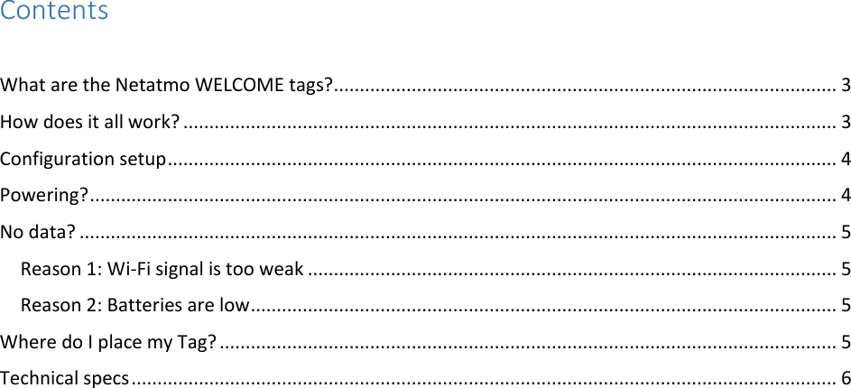 Contents  What are the Netatmo WELCOME tags? ................................................................................................. 3 How does it all work? .............................................................................................................................. 3 Configuration setup ................................................................................................................................. 4 Powering? ................................................................................................................................................ 4 No data? .................................................................................................................................................. 5 Reason 1: Wi-Fi signal is too weak ...................................................................................................... 5 Reason 2: Batteries are low ................................................................................................................. 5 Where do I place my Tag? ....................................................................................................................... 5 Technical specs ........................................................................................................................................ 6    