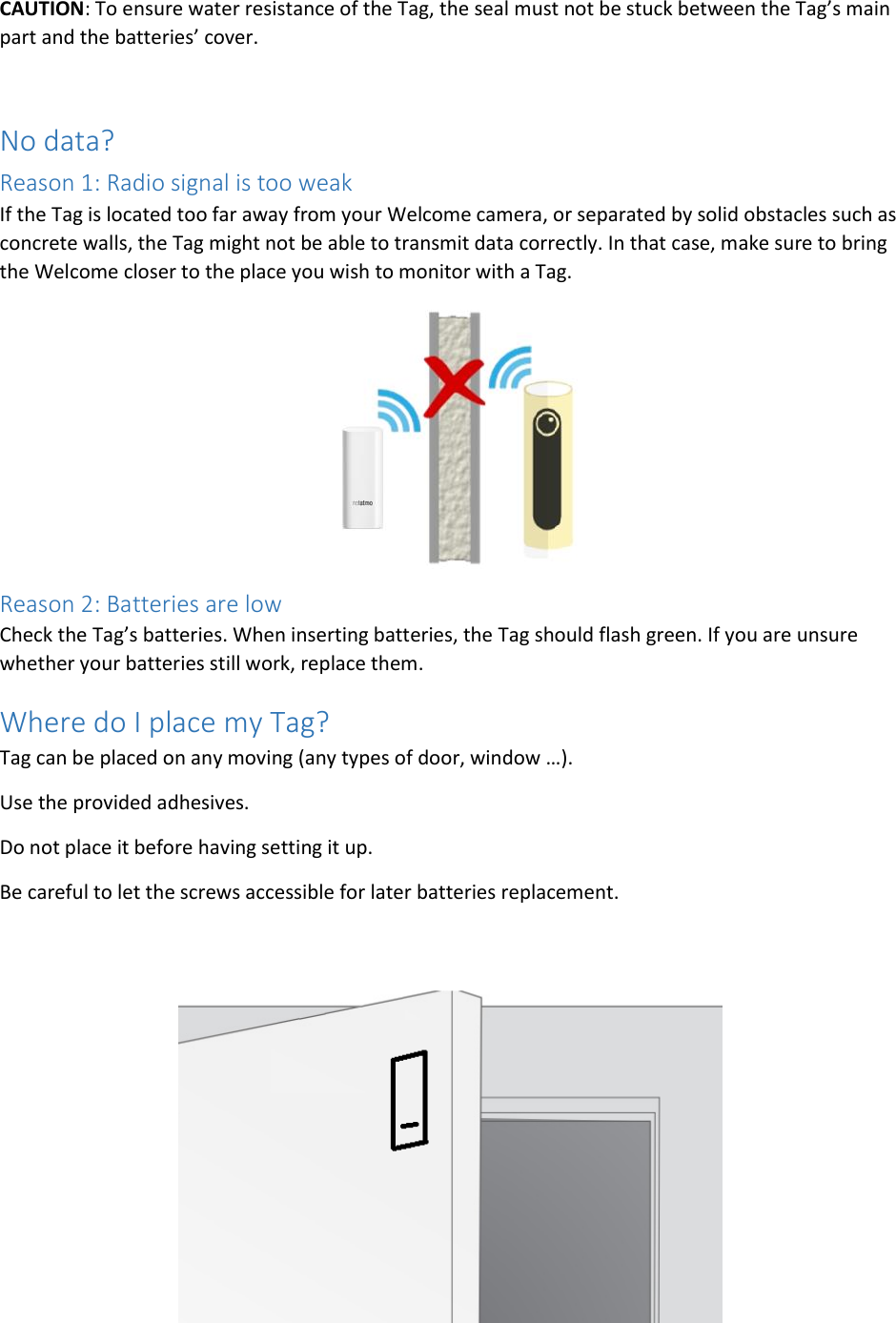 CAUTION: To ensure water resistance of the Tag, the seal must not be stuck between the Tag’s main part and the batteries’ cover.  No data? Reason 1: Radio signal is too weak If the Tag is located too far away from your Welcome camera, or separated by solid obstacles such as concrete walls, the Tag might not be able to transmit data correctly. In that case, make sure to bring the Welcome closer to the place you wish to monitor with a Tag.  Reason 2: Batteries are low Check the Tag’s batteries. When inserting batteries, the Tag should flash green. If you are unsure whether your batteries still work, replace them. Where do I place my Tag? Tag can be placed on any moving (any types of door, window …). Use the provided adhesives. Do not place it before having setting it up. Be careful to let the screws accessible for later batteries replacement.   