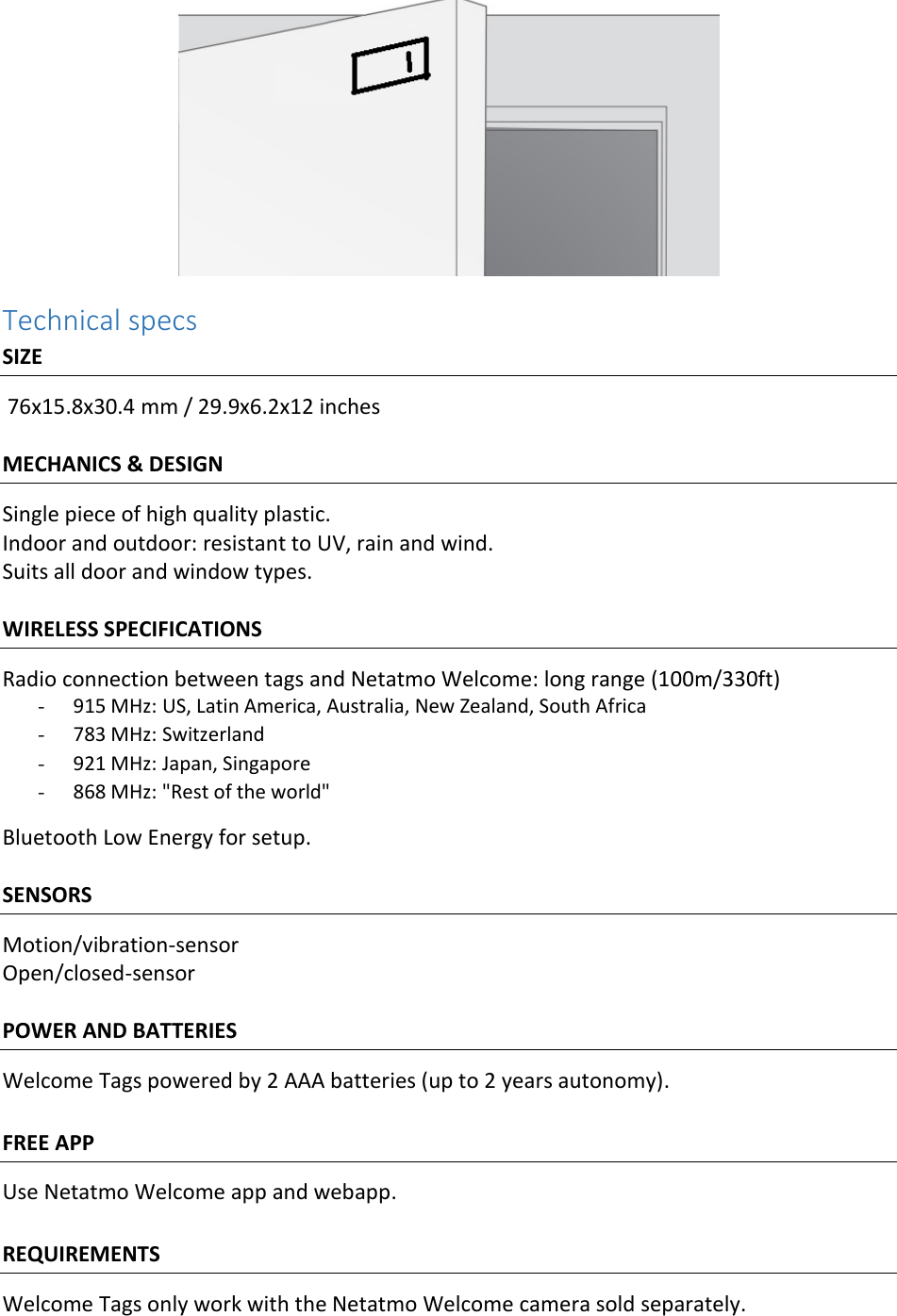 Technical specs SIZE  76x15.8x30.4 mm / 29.9x6.2x12 inches  MECHANICS &amp; DESIGN Single piece of high quality plastic. Indoor and outdoor: resistant to UV, rain and wind. Suits all door and window types.  WIRELESS SPECIFICATIONS Radio connection between tags and Netatmo Welcome: long range (100m/330ft)  - 915 MHz: US, Latin America, Australia, New Zealand, South Africa   - 783 MHz: Switzerland - 921 MHz: Japan, Singapore - 868 MHz: &quot;Rest of the world&quot; Bluetooth Low Energy for setup.  SENSORS Motion/vibration-sensor Open/closed-sensor  POWER AND BATTERIES Welcome Tags powered by 2 AAA batteries (up to 2 years autonomy).  FREE APP Use Netatmo Welcome app and webapp.  REQUIREMENTS Welcome Tags only work with the Netatmo Welcome camera sold separately.  