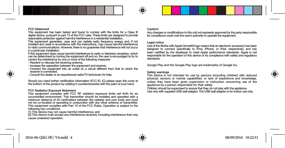 FCC StatementThis equipment has been tested and found to comply with the limits for a Class B digital device, pursuant to part 15 of the FCC rules. These limits are designed to provide reasonable protection against harmful interference in a residential installation.This equipment generates, uses and can radiate radio frequency energy and, if not installed and used in accordance with the instructions, may cause harmful interference to radio communications. However, there is no guarantee that interference will not occur in a particular installation.lf this equipment does cause harmful interference to radio or television reception, which can be determined by turning the equipment off and on, the user is encouraged to try to correct the interference by one or more of the following measures:- Reorient or relocate the receiving antenna.- Increase the separation between the equipment and receiver.-  Connect the equipment into an outlet on a circuit different from that to which the receiver is connected.- Consult the dealer or an experienced radio/TV technician for help.Should you need further certication information (FCC ID, IC) please open the cover at the bottom of the product by rotating it counterclockwise with the palm of your hand.FCC Radiation Exposure StatementThis equipment complies with FCC RF radiation exposure limits set forth for an uncontrolled environment. This transmitter should be installed and operated with a minimum distance of 20 centimeters between the radiator and your body and must not be co-located or operating in conjunction with any other antenna or transmitter. This equipment complies with Part 15 of the FCC Rules. Operation is subject to the following two conditions:(1) This device may not cause harmful interference, and(2) This device must accept any interference received, including interference that may cause undesired operation.Caution!Any changes or modications to this unit not expressly approved by the party responsible for compliance could void the user’s authority to operate the equipment.Legal noticeUse of the Works with Apple HomeKit logo means that an electronic accessory has beendesigned to connect specically to iPod, iPhone, or iPad, respectively, and has been certied by the developer to meet Apple performance standards. Apple is not responsible for the operation of this device or its compliance with safety and regulatory standards.  Google Play and the Google Play logo are trademarks of Google Inc.Safety warningsThis device is not intended for use by persons (including children) with reduced physical, sensory or mental capabilities, or lack of experience and knowledge, unless they have been given supervision or instruction concerning use of the appliance by a person responsible for their safety.Children should be supervised to ensure that they do not play with the appliance.Use only with supplied USB wall adaptor. The USB wall adaptor is for indoor use only.2016-06-QSG-HC-V4.indd   6 08/09/2016   10:22:51