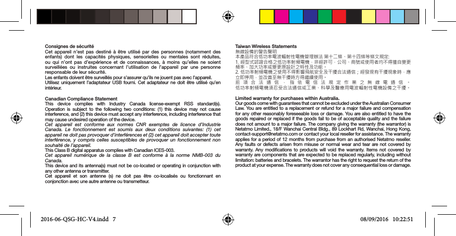 Consignes de sécuritéCet appareil n’est pas destiné à être utilisé par des personnes (notamment des enfants) dont les capacités physiques, sensorielles ou mentales sont réduites, ou qui n’ont pas d’expérience et de connaissances, à moins qu’elles ne soient surveillées ou instruites concernant l’utilisation de l’appareil par une personne responsable de leur sécurité.Les enfants doivent être surveillés pour s’assurer qu’ils ne jouent pas avec l’appareil.Utilisez uniquement l’adaptateur USB fourni. Cet adaptateur ne doit être utilisé qu’en intérieur.Canadian Compliance StatementThis device complies with Industry Canada license-exempt RSS standard(s).  Operation is subject to the following two conditions: (1) this device may not cause interference, and (2) this device must accept any interference, including interference that may cause undesired operation of the device. Cet appareil est conforme aux normes CNR exemptes de licence d’Industrie Canada. Le fonctionnement est soumis aux deux conditions suivantes: (1) cet appareil ne doit pas provoquer d’interférences et (2) cet appareil doit accepter toute interférence, y compris celles susceptibles de provoquer un fonctionnement non souhaité de l’appareil. This Class B digital apparatus complies with Canadian ICES-003.Cet appareil numérique de la classe B est conforme à la norme NMB-003 du Canada. This device and its antenna(s) must not be co-located or operating in conjunction with any other antenna or transmitter. Cet appareil et son antenne (s) ne doit pas être co-localisés ou fonctionnant en conjonction avec une autre antenne ou transmetteur.Taiwan Wireless Statements無線設備的警告聲明本產品符合低功率電波輻射性電機管理辦法 第十二條、第十四條等條文規定: 1. 經型式認證合格之低功率射頻電機，非經許可，公司、商號或使用者均不得擅自變更頻率、加大功率或變更原設計之特性及功能。 2. 低功率射頻電機之使用不得影響飛航安全及干擾合法通信；經發現有干擾現象時，應立即停用，並改善至無干擾時方得繼續使用。 前項合法通信，指依電信法規定作業之無線電通信。 低功率射頻電機須忍受合法通信或工業、科學及醫療用電波輻射性電機設備之干擾。  Limited warranty for purchases within Australia.Our goods come with guarantees that cannot be excluded under the Australian Consumer Law. You are entitled to a replacement or refund for a major failure and compensation for any other reasonably foreseeable loss or damage. You are also entitled to have the goods repaired or replaced if the goods fail to be of acceptable quality and the failure does not amount to a major failure. The company giving the warranty (the warrantor) is Netatmo Limited., 18/F Wanchai Central Bldg., 89 Lockhart Rd, Wanchai, Hong Kong, contact-support@netatmo.com or contact your local reseller for assistance. The warranty applies for a period of 12 months from purchase from an authorised Netatmo reseller. Any faults or defects arisen from misuse or normal wear and tear are not covered by warranty. Any modications to products will void the warranty. Items not covered by warranty are components that are expected to be replaced regularly, including without limitation: batteries and bracelets. The warrantor has the right to request the return of the product at your expense. The warranty does not cover any consequential loss or damage. 2016-06-QSG-HC-V4.indd   7 08/09/2016   10:22:51