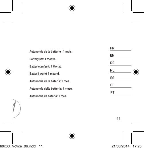 11FRAutonomie de la batterie : 1 mois. ENBattery life: 1 month. DEBatterielaufzeit: 1 Monat. NLBatterij werkt 1 maand.ESAutonomía de la batería: 1 mes.ITAutonomia della batteria: 1 mese. PTAutonomia da bateria: 1 mês. 60x60_Notice_06.indd   11 21/03/2014   17:25