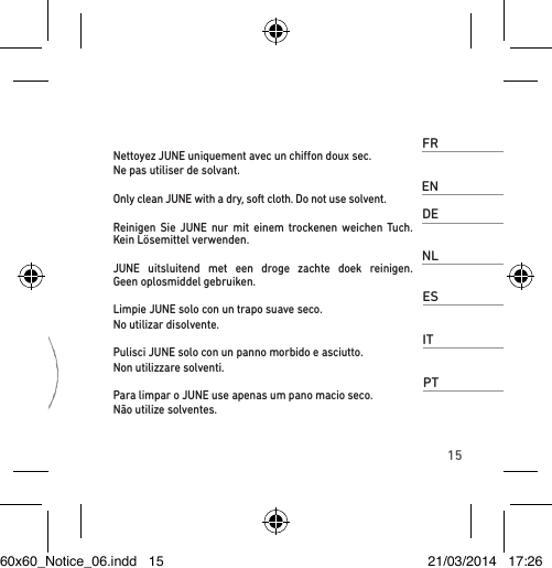 15FRNettoyez JUNE uniquement avec un chion doux sec. Ne pas utiliser de solvant. ENOnly clean JUNE with a dry, soft cloth. Do not use solvent.DEReinigen Sie JUNE nur mit einem trockenen weichen Tuch. Kein Lösemittel verwenden.NLJUNE uitsluitend met een droge zachte doek reinigen.  Geen oplosmiddel gebruiken.ESLimpie JUNE solo con un trapo suave seco. No utilizar disolvente. ITPulisci JUNE solo con un panno morbido e asciutto. Non utilizzare solventi. PTPara limpar o JUNE use apenas um pano macio seco. Não utilize solventes.60x60_Notice_06.indd   15 21/03/2014   17:26