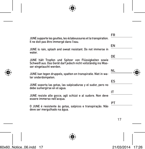 17FRJUNE supporte les gouttes, les éclaboussures et la transpiration.  Il ne doit pas être immergé dans l’eau. ENJUNE is rain, splash and sweat resistant. Do not immerse in water. DEJUNE hält Tropfen und Spitzer von Flüssigkeiten sowie Schweiß aus. Das Gerät darf jedoch nicht vollständig ins Was-ser eingetaucht werden. NLJUNE kan tegen druppels, spatten en transpiratie. Niet in wa-ter onderdompelen.ESJUNE soporta las gotas, las salpicaduras y el sudor, pero no debe sumergirse en el agua.  ITJUNE resiste alle gocce, agli schizzi e al sudore. Non deve essere immerso nell’acqua.PTO JUNE é resistente às gotas, salpicos e transpiração. Não deve ser mergulhado na água. 60x60_Notice_06.indd   17 21/03/2014   17:26