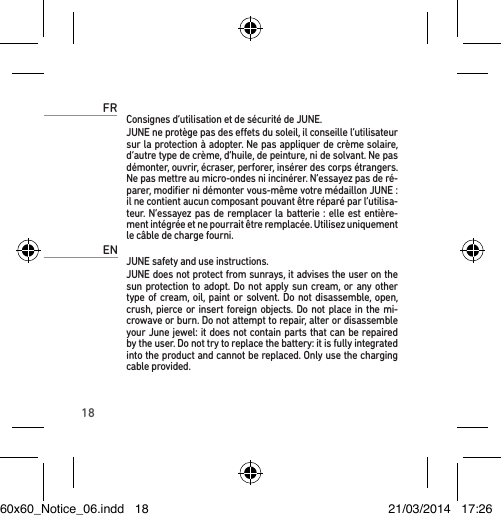 18FRConsignes d’utilisation et de sécurité de JUNE. JUNE ne protège pas des eets du soleil, il conseille l’utilisateur sur la protection à adopter. Ne pas appliquer de crème solaire, d’autre type de crème, d’huile, de peinture, ni de solvant. Ne pas démonter, ouvrir, écraser, perforer, insérer des corps étrangers. Ne pas mettre au micro-ondes ni incinérer. N’essayez pas de ré-parer, modiﬁer ni démonter vous-même votre médaillon JUNE : il ne contient aucun composant pouvant être réparé par l’utilisa-teur. N’essayez pas de remplacer la batterie : elle est entière-ment intégrée et ne pourrait être remplacée. Utilisez uniquement le câble de charge fourni.ENJUNE safety and use instructions. JUNE does not protect from sunrays, it advises the user on the sun protection to adopt. Do not apply sun cream, or any other type of cream, oil, paint or solvent. Do not disassemble, open, crush, pierce or insert foreign objects. Do not place in the mi-crowave or burn. Do not attempt to repair, alter or disassemble your June jewel: it does not contain parts that can be repaired by the user. Do not try to replace the battery: it is fully integrated into the product and cannot be replaced. Only use the charging cable provided.60x60_Notice_06.indd   18 21/03/2014   17:26