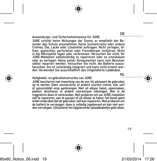 19DEAnwendungs- und Sicherheitshinweise für JUNE.JUNE schützt keine Wirkungen der Sonne, er empﬁehlt der Be-nutzer den Schutz anzunehmen. Keine Sonnencreme oder andere Cremes, Öle, Lacke oder Lösemittel auftragen. Nicht zerlegen, öf-fnen, quetschen, perforieren oder Fremdkörper einführen. Nicht in die Mikrowelle legen oder verbrennen. Versuchen Sie nicht, Ihr JUNE-Medaillon selbstständig zu reparieren oder es umzubauen oder zu zerlegen: Keine seiner Komponenten kann vom Benutzer selbst repariert werden. Versuchen Sie nicht, die Batterie auszu-tauschen: Sie ist vollständig integriert und kann nicht ersetzt wer-den. Verwenden Sie ausschließlich das mitgelieferte Ladekabel.NLVeiligheids- en gebruiksinstructies van JUNE.JUNE beschermt niet inwerking van de zon, hij adviseert de gebruiker op te nemen. Geen zonnecrème of andere soorten crème, olie, verf of oplosmiddel erop aanbrengen. Niet uit elkaar halen, openmaken, pletten, doorboren of andere voorwerpen inbrengen. Niet in de magnetron doen of verbranden. Niet proberen om uw JUNE medaillon zelf te repareren, aan te passen of uit elkaar te halen: het bevat geen enkel onderdeel dat de gebruiker zelf kan repareren. Niet proberen om de batterij te vervangen: deze is volledig ingebouwd en kan niet wor-den vervangen. Uitsluitend het bijgeleverde oplaadkabeltje gebruiken.60x60_Notice_06.indd   19 21/03/2014   17:26