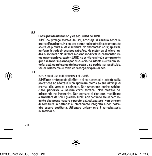 20ESConsignas de utilización y de seguridad de JUNE.JUNE no protege efectos del sol, aconseja al usuario sobre la protección adoptar. No aplicar crema solar, otro tipo de crema, de aceite, de pintura ni de disolvente. No desmontar, abrir, aplastar, perforar, introducir cuerpos extraños. No meter en el micro-on-das ni incinerar. No intente reparar, modiﬁcar ni desmontar us-ted mismo su joya-captor JUNE: no contiene ningún componente que pueda ser reparado por el usuario. No intente sustituir la ba-tería: está completamente integrada y no podría ser sustituida. Utilice solamente el cable de recarga proporcionado.ITIstruzioni d’uso e di sicurezza di JUNE. JUNE non protegge degli eetti del sole, consiglia l’utente sulla protezione ad adottare. Non applicare crema solare, altri tipi di crema, olio, vernice o solvente. Non smontare, aprire, schiac-ciare, perforare o inserire corpi estranei. Non mettere nel microonde né incenerire. Non cercare di riparare, modiﬁcare o smontare da soli il gioiello JUNE: non contiene alcun compo-nente che possa essere riparato dall’utilizzatore. Non cercare di sostituire la batteria: è interamente integrata e non potre-bbe essere sostituita. Utilizzare unicamente il caricabatteria in dotazione.60x60_Notice_06.indd   20 21/03/2014   17:26