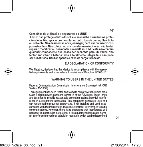 21PTConselhos de utilização e segurança do JUNE.JUNHO não protege efeitos do sol, ele aconselha o usuário na prote-ção adotar. Não aplicar creme solar ou outro tipo de creme, óleo, tinta ou solvente. Não desmontar, abrir, esmagar, perfurar ou inserir cor-pos estranhos. Não colocar no microondas nem incinerar. Não tentar reparar, modiﬁcar ou desmontar o medalhão JUNE: este não contém qualquer componente que possa ser reparado pelo utilizador. Não tentar substituir a bateria: esta é totalmente integrada e não pode ser substituída. Utilizar apenas o cabo de carga fornecido.EU DECLARATION OF CONFORMITY We, Netatmo, declare that this device is in compliance with the essen-tial requirements and other relevant provisions of Directive 1999/5/EC. WARNING TO USERS IN THE UNITED STATES Federal Communication Commission Interference Statement 47 CFR Section 15.105(b)This equipment has been tested and found to comply with the limits for a Class B digital device, pursuant to Part 15 of the FCC Rules. These limits are designed to provide reasonable protection against harmful interfe-rence in a residential installation. This equipment generates uses and can radiate radio frequency energy and, if not installed and used in ac-cordance with the instructions, may cause harmful interference to radio communications. However, there is no guarantee that interference will not occur in a particular installation. If this equipment does cause harm-ful interference to radio or television reception, which can be determined60x60_Notice_06.indd   21 21/03/2014   17:26