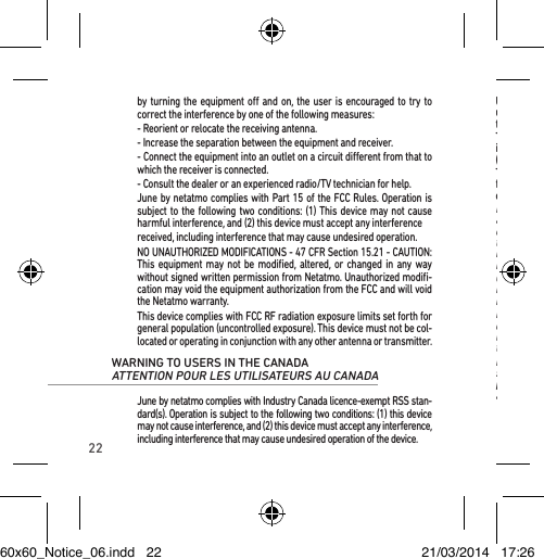 22Under Industry Canada regulations, this radio transmitter may only operate using an antenna of a type and maximum (or lesser) gain approved for the transmitter by Industry Canada.To reduce potential radio interference to other users, the antenna type and its gain should be so chosen that the equivalent isotropically radiated power (e.i.r.p.) is not more than that necessary for successful communication.This device complies with Industry Canada RF radiation exposure limits set forth for general population (uncontrolled exposure). This device must not be collocated or operating in conjunction with any other antenna or transmitter.Le présent appareil est conforme aux CNR d’Industrie Canada applicables aux appareils radio exempts de licence. L’exploitation est autorisée aux deux conditions suivantes: (1) il ne doit pas produire de brouillage, et (2) l’utilisa-teur du dispositif doit être prêt a accepter tout brouillage radioélectrique reçu, même si ce brouillage est susceptible de compromettre le fonction-nement du dispositif.Conformément à la réglementation d’Industrie Canada, le présent émetteur radio peut fonctionner avec une antenne d’un type et d’un gain maximal (ou inférieur) approuvé pour l’émetteur par Industrie Canada.Dans le but de réduire les risques de brouillage radioélectrique à l’ intention d’autres utilisateurs, il faut choisir le type d’antenne et son gain de sorte que la puissance isotrope rayonnée équivalente (p.i.r.e.) ne dépasse pas l’intensi-té nécessaire à l’établissement d’une communication satisfaisante.Le présent appareil est conforme aux niveaux limites d’exigences d’expo-sition RF aux personnes déﬁnies par Industrie Canada. Cet appareil ne doit pas être installé à proximité ou être utilisé en conjonction avec une autre antenne ou un autre émetteur.by turning the equipment o and on, the user is encouraged to try to correct the interference by one of the following measures:- Reorient or relocate the receiving antenna.- Increase the separation between the equipment and receiver.- Connect the equipment into an outlet on a circuit dierent from that to which the receiver is connected.- Consult the dealer or an experienced radio/TV technician for help.June by netatmo complies with Part 15 of the FCC Rules. Operation is subject to the following two conditions: (1) This device may not cause harmful interference, and (2) this device must accept any interferencereceived, including interference that may cause undesired operation.NO UNAUTHORIZED MODIFICATIONS - 47 CFR Section 15.21 - CAUTION: This equipment may not be modiﬁed, altered, or changed in any way without signed written permission from Netatmo. Unauthorized modiﬁ-cation may void the equipment authorization from the FCC and will void the Netatmo warranty.This device complies with FCC RF radiation exposure limits set forth for general population (uncontrolled exposure). This device must not be col-located or operating in conjunction with any other antenna or transmitter.WARNING TO USERS IN THE CANADA  ATTENTION POUR LES UTILISATEURS AU CANADA June by netatmo complies with Industry Canada licence-exempt RSS stan-dard(s). Operation is subject to the following two conditions: (1) this device may not cause interference, and (2) this device must accept any interference, including interference that may cause undesired operation of the device.60x60_Notice_06.indd   22 21/03/2014   17:26