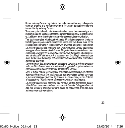 23Under Industry Canada regulations, this radio transmitter may only operate using an antenna of a type and maximum (or lesser) gain approved for the transmitter by Industry Canada.To reduce potential radio interference to other users, the antenna type and its gain should be so chosen that the equivalent isotropically radiated power (e.i.r.p.) is not more than that necessary for successful communication.This device complies with Industry Canada RF radiation exposure limits set forth for general population (uncontrolled exposure). This device must not be collocated or operating in conjunction with any other antenna or transmitter.Le présent appareil est conforme aux CNR d’Industrie Canada applicables aux appareils radio exempts de licence. L’exploitation est autorisée aux deux conditions suivantes: (1) il ne doit pas produire de brouillage, et (2) l’utilisa-teur du dispositif doit être prêt a accepter tout brouillage radioélectrique reçu, même si ce brouillage est susceptible de compromettre le fonction-nement du dispositif.Conformément à la réglementation d’Industrie Canada, le présent émetteur radio peut fonctionner avec une antenne d’un type et d’un gain maximal (ou inférieur) approuvé pour l’émetteur par Industrie Canada.Dans le but de réduire les risques de brouillage radioélectrique à l’ intention d’autres utilisateurs, il faut choisir le type d’antenne et son gain de sorte que la puissance isotrope rayonnée équivalente (p.i.r.e.) ne dépasse pas l’intensi-té nécessaire à l’établissement d’une communication satisfaisante.Le présent appareil est conforme aux niveaux limites d’exigences d’expo-sition RF aux personnes déﬁnies par Industrie Canada. Cet appareil ne doit pas être installé à proximité ou être utilisé en conjonction avec une autre antenne ou un autre émetteur.60x60_Notice_06.indd   23 21/03/2014   17:26