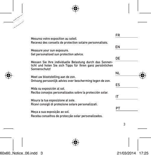 3FRMesurez votre exposition au soleil. Recevez des conseils de protection solaire personnalisés.ENMeasure your sun exposure. Get personalised sun protection advice.DEMessen Sie Ihre individuelle Belastung durch das Sonnen-licht und holen Sie sich Tipps für Ihren ganz persönlichen Sonnenschutz!NLMeet uw blootstelling aan de zon. Ontvang persoonlijk advies over bescherming tegen de zon.ESMida su exposición al sol. Reciba consejos personalizados sobre la protección solar.ITMisura la tua esposizione al sole. Ricevi consigli di protezione solare personalizzati.PTMeça a sua exposição ao sol. Receba conselhos de protecção solar personalizados.60x60_Notice_06.indd   3 21/03/2014   17:25