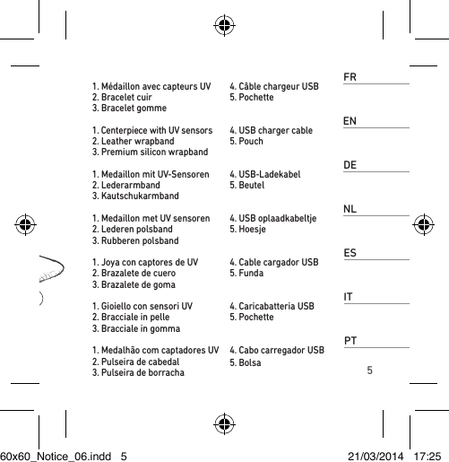 5FR1. Médaillon avec capteurs UV 2. Bracelet cuir3. Bracelet gomme 4. Câble chargeur USB5. PochetteEN1. Centerpiece with UV sensors 2. Leather wrapband3. Premium silicon wrapband4. USB charger cable5. PouchDE1. Medaillon mit UV-Sensoren2. Lederarmband 3. Kautschukarmband4. USB-Ladekabel5. BeutelNL1. Medaillon met UV sensoren2. Lederen polsband3. Rubberen polsband4. USB oplaadkabeltje5. HoesjeES1. Joya con captores de UV 2. Brazalete de cuero3. Brazalete de goma4. Cable cargador USB5. FundaIT1. Gioiello con sensori UV 2. Bracciale in pelle3. Bracciale in gomma4. Caricabatteria USB5. PochettePT1. Medalhão com captadores UV 2. Pulseira de cabedal3. Pulseira de borracha 4. Cabo carregador USB5. Bolsa60x60_Notice_06.indd   5 21/03/2014   17:25