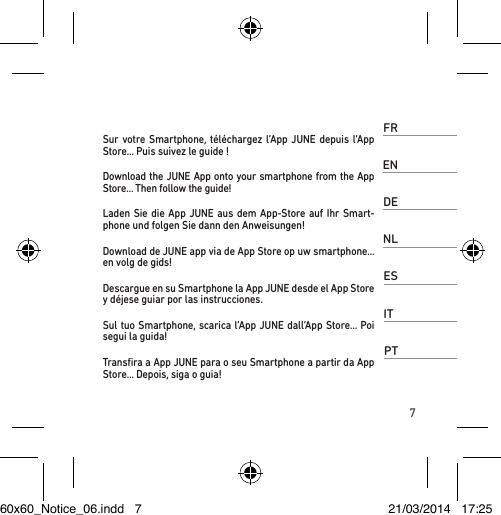 7FRSur votre Smartphone, téléchargez l’App JUNE depuis l’App Store… Puis suivez le guide !ENDownload the JUNE App onto your smartphone from the App Store… Then follow the guide!DELaden Sie die App JUNE aus dem App-Store auf Ihr Smart-phone und folgen Sie dann den Anweisungen!NLDownload de JUNE app via de App Store op uw smartphone… en volg de gids!ESDescargue en su Smartphone la App JUNE desde el App Store y déjese guiar por las instrucciones.ITSul tuo Smartphone, scarica l’App JUNE dall’App Store… Poi segui la guida!PTTransﬁra a App JUNE para o seu Smartphone a partir da App Store… Depois, siga o guia!60x60_Notice_06.indd   7 21/03/2014   17:25
