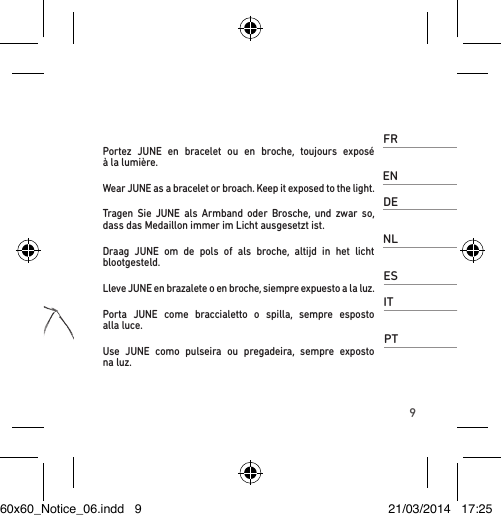9FRPortez JUNE en bracelet ou en broche, toujours exposé  à la lumière.ENWear JUNE as a bracelet or broach. Keep it exposed to the light.DETragen Sie JUNE als Armband oder Brosche, und zwar so, dass das Medaillon immer im Licht ausgesetzt ist.NLDraag JUNE om de pols of als broche, altijd in het licht  blootgesteld.ESLleve JUNE en brazalete o en broche, siempre expuesto a la luz.ITPorta JUNE come braccialetto o spilla, sempre esposto  alla luce.PTUse JUNE como pulseira ou pregadeira, sempre exposto  na luz.60x60_Notice_06.indd   9 21/03/2014   17:25