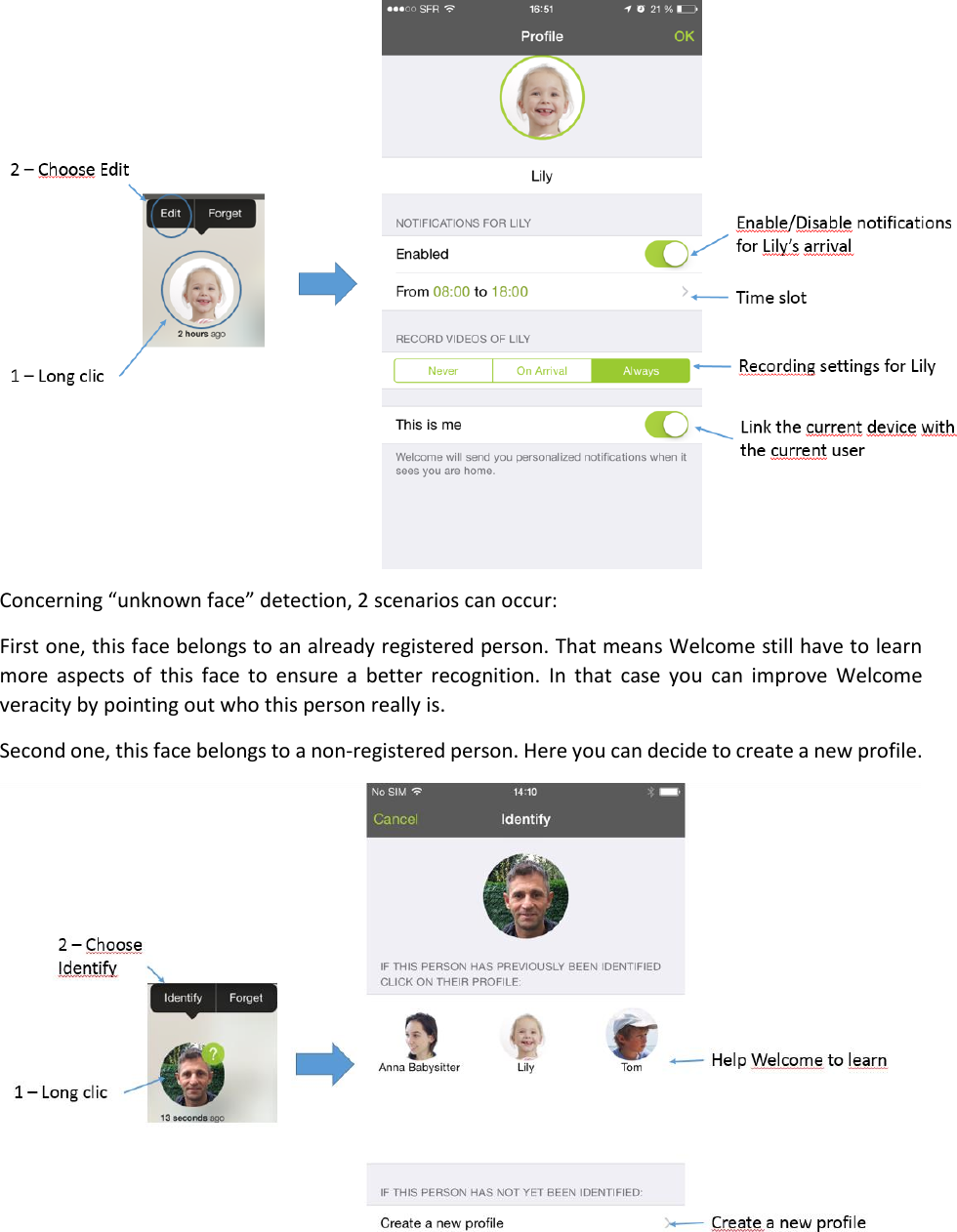  Concerning “unknown face” detection, 2 scenarios can occur: First one, this face belongs to an already registered person. That means Welcome still have to learn more  aspects  of  this  face  to  ensure  a  better  recognition.  In  that  case you  can  improve  Welcome veracity by pointing out who this person really is. Second one, this face belongs to a non-registered person. Here you can decide to create a new profile.  