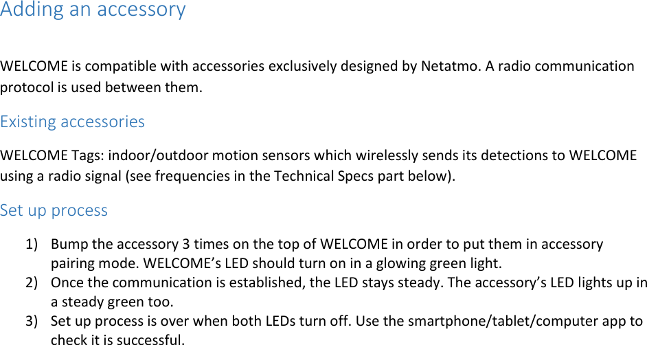 Adding an accessory  WELCOME is compatible with accessories exclusively designed by Netatmo. A radio communication protocol is used between them. Existing accessories WELCOME Tags: indoor/outdoor motion sensors which wirelessly sends its detections to WELCOME using a radio signal (see frequencies in the Technical Specs part below). Set up process 1) Bump the accessory 3 times on the top of WELCOME in order to put them in accessory pairing mode. WELCOME’s LED should turn on in a glowing green light. 2) Once the communication is established, the LED stays steady. The accessory’s LED lights up in a steady green too. 3) Set up process is over when both LEDs turn off. Use the smartphone/tablet/computer app to check it is successful.    
