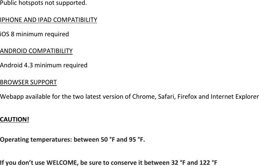 Public hotspots not supported.  IPHONE AND IPAD COMPATIBILITY iOS 8 minimum required  ANDROID COMPATIBILITY Android 4.3 minimum required  BROWSER SUPPORT Webapp available for the two latest version of Chrome, Safari, Firefox and Internet Explorer  CAUTION! Operating temperatures: between 50 °F and 95 °F. If you don’t use WELCOME, be sure to conserve it between 32 °F and 122 °F  